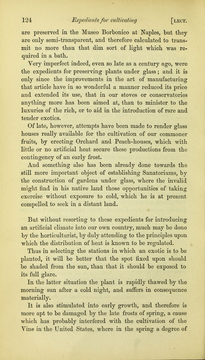 are preserved in the Museo Borbonico at IN'aples, but they are only semi-transparent, and therefore calculated to trans- mit no more than that dim sort of light which was re- quired in a bath. Very imperfect indeed, even so late as a century ago, were the expedients for preserving plants under glass; and it is only since the improvements in the art of manufacturing that article have in so wonderful a manner reduced its price and extended its use, that in our stoves or conservatories anything more has been aimed at, than to minister to the luxuries of the rich, or to aid in the introduction of rare and tender exotics. Of late, however, attempts have been made to render glass houses really available for the cultivation of our commoner fruits, by erecting Orchard and Peach-houses, which with little or no artificial heat secure these productions from the contingency of an early frost. And something also has been already done towards the still more important object of establishing Sanatoriums, by the construction of gardens under glass, where the invalid might find in his native land those opportanities of taking exercise without exposure to cold, which he is at present compelled to seek in a distant land. But without resorting to these expedients for introducing an artificial climate into our own country, much may be done by the horticulturist, by duly attending to the principles upon which the distribution of heat is known to be regulated. Thus in selecting the stations in which an exotic is to be planted, it will be better that the spot fixed upon should be shaded from the sun, than that it should be exposed to its full glare. In the latter situation the plant is rapidly thawed by the morning sun after a cold night, and suffers in consequence materially. It is also stimulated into early growth, and therefore is more apt to be damaged by the late frosts of spring, a cause which has probably interfered with the cultivation of the Yine in the United States, where in the spring a degree of