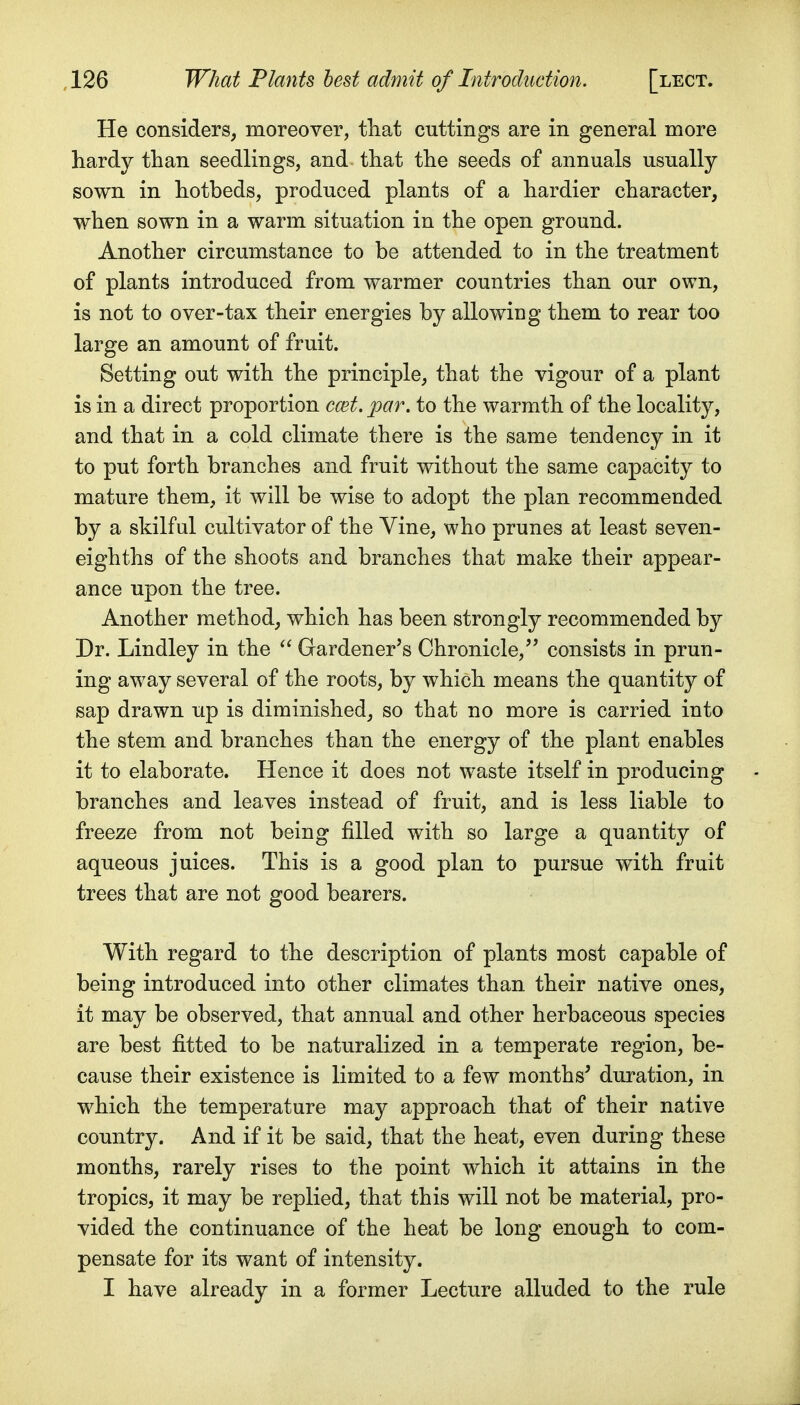 He considers, moreover, tliat cuttings are in general more hardy than seedlings, and that the seeds of annuals usually sown in hotbeds, produced plants of a hardier character, when sown in a warm situation in the open ground. Another circumstance to be attended to in the treatment of plants introduced from warmer countries than our own, is not to over-tax their energies by allowing them to rear too large an amount of fruit. Setting out with the principle, that the vigour of a plant is in a direct proportion ccet. par. to the warmth of the locality, and that in a cold climate there is the same tendency in it to put forth branches and fruit without the same capacity to mature them, it will be wise to adopt the plan recommended by a skilful cultivator of the Vine, who prunes at least seven- eighths of the shoots and branches that make their appear- ance upon the tree. Another method, which has been strongly recommended by Dr. Lindley in the  Gardener's Chronicle, consists in prun- ing away several of the roots, by which means the quantity of sap drawn up is diminished, so that no more is carried into the stem and branches than the energy of the plant enables it to elaborate. Hence it does not waste itself in producing branches and leaves instead of fruit, and is less liable to freeze from not being filled with so large a quantity of aqueous juices. This is a good plan to pursue with fruit trees that are not good bearers. With regard to the description of plants most capable of being introduced into other climates than their native ones, it may be observed, that annual and other herbaceous species are best fitted to be naturalized in a temperate region, be- cause their existence is limited to a few months^ duration, in which the temperature may approach that of their native country. And if it be said, that the heat, even during these months, rarely rises to the point which it attains in the tropics, it may be replied, that this will not be material, pro- vided the continuance of the heat be long enough to com- pensate for its want of intensity. I have already in a former Lecture alluded to the rule