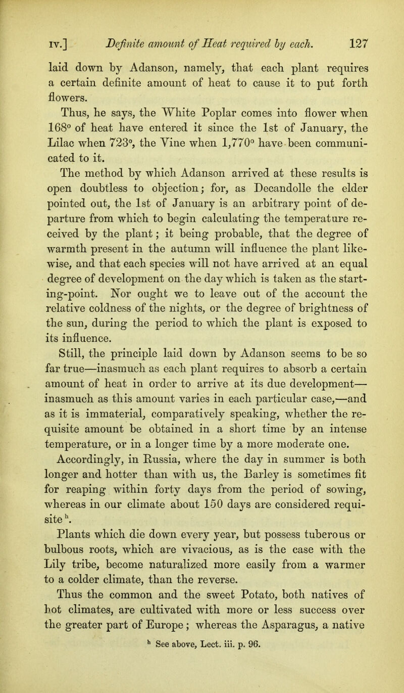 laid down by Adanson, namely, that eacli plant requires a certain definite amount of lieat to cause it to put forth flowers. Thus, he says, the White Poplar comes into flower when 168^ of heat have entered it since the 1st of January, the Lilac when 723°, the Yine when 1,770^ have been communi- cated to it. The method by which Adanson arrived at these results is open doubtless to objection; for, as Decandolle the elder pointed out, the 1st of January is an arbitrary point of de- parture from which to begin calculating the temperature re- ceived by the plant; it being probable, that the degree of warmth present in the autumn will influence the plant like- wise, and that each species will not have arrived at an equal degree of development on the day which is taken as the start- ing-point. Nor ought we to leave out of the account the relative coldness of the nights, or the degree of brightness of the sun, during the period to which the plant is exposed to its influence. Still, the principle laid down by Adanson seems to be so far true—inasmuch as each plant requires to absorb a certain amount of heat in order to arrive at its due development— inasmuch as this amount varies in each particular case,—and as it is immaterial, comparatively speaking, whether the re- quisite amount be obtained in a short time by an intense temperature, or in a longer time by a more moderate one. Accordingly, in Eussia, where the day in summer is both longer and hotter than with us, the Barley is sometimes fit for reaping within forty days from the period of sowing, whereas in our climate about 150 days are considered requi- site \ Plants which die down every year, but possess tuberous or bulbous roots, which are vivacious, as is the case with the Lily tribe, become naturalized more easily from a warmer to a colder climate, than the reverse. Thus the common and the sweet Potato, both natives of hot climates, are cultivated with more or less success over the greater part of Europe ; whereas the Asparagus, a native ^ See above, Lect. iii. p. 96.