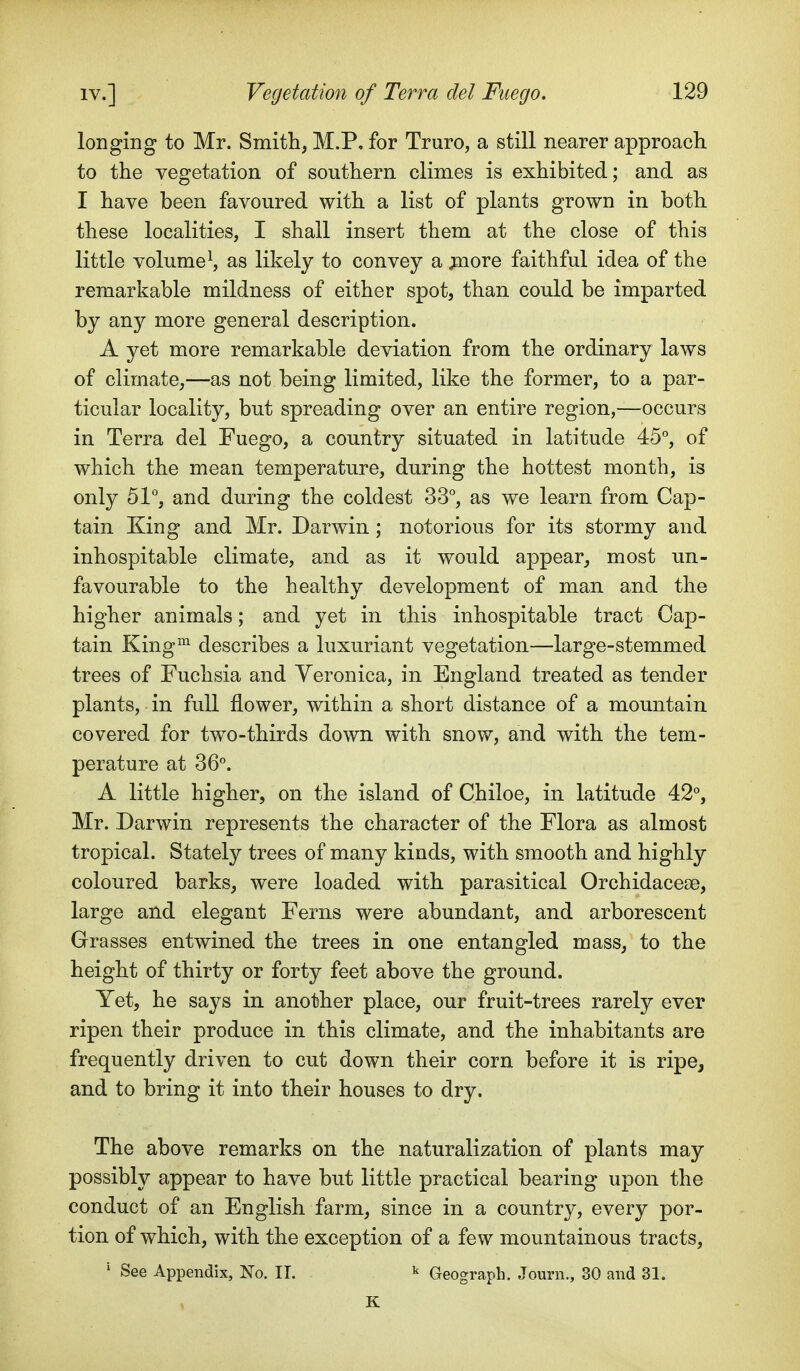 longing to Mr. Smith, M.P, for Truro, a still nearer approach to the vegetation of southern climes is exhibited; and as I have been favoured with a list of plants grown in both these localities, I shall insert them at the close of this little volume \ as likely to convey a ^lore faithful idea of the remarkable mildness of either spot, than could be imparted by any more general description. A yet more remarkable deviation from the ordinary laws of climate,—as not being limited, like the former, to a par- ticular locality, but spreading over an entire region,—occurs in Terra del Fuego, a country situated in latitude 45°, of which the mean temperature, during the hottest month, is only 51°, and during the coldest 33°, as we learn from Cap- tain King and Mr. Darwin ; notorious for its stormy and inhospitable climate, and as it would appear, most un- favourable to the healthy development of man and the higher animals; and yet in this inhospitable tract Cap- tain King^ describes a luxuriant vegetation—large-stemmed trees of Fuchsia and Yeronica, in England treated as tender plants, in full flower, within a short distance of a mountain covered for two-thirds down with snow, and with the tem- perature at 36°. A little higher, on the island of Chiloe, in latitude 42°, Mr. Darwin represents the character of the Flora as almost tropical. Stately trees of many kinds, with smooth and highly coloured barks, were loaded with parasitical Orchidacese, large and elegant Ferns were abundant, and arborescent Grasses entwined the trees in one entangled mass, to the height of thirty or forty feet above the ground. Yet, he says in another place, our fruit-trees rarely ever ripen their produce in this climate, and the inhabitants are frequently driven to cut down their corn before it is ripe, and to bring it into their houses to dry. The above remarks on the naturalization of plants may possibly appear to have but little practical bearing upon the conduct of an English farm, since in a country, every por- tion of which, with the exception of a few mountainous tracts, ' See Appendix, No. 11. ^ Geograph. Journ., 30 and 31. K