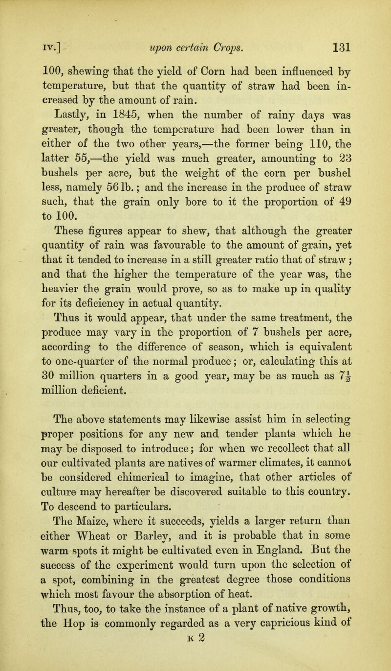 100, shewing that the yield of Corn had been influenced by temperature, but that the quantity of straw had been in- creased by the amount of rain. Lastly, in 1845, when the number of rainy days was greater, though the temperature had been lower than in either of the two other years,—the former being 110, the latter 55,—the yield was much greater, amounting to 23 bushels per acre, but the weight of the corn per bushel less, namely 56 lb.; and the increase in the produce of straw such, that the grain only bore to it the proportion of 49 to 100. These figures appear to shew, that although the greater quantity of rain was favourable to the amount of grain, yet that it tended to increase in a still greater ratio that of straw ; and that the higher the temperature of the year was, the heavier the grain would prove, so as to make up in quality for its deficiency in actual quantity. Thus it would appear, that under the same treatment, the produce may vary in the proportion of 7 bushels per acre, according to the difierence of season, which is equivalent to one-quarter of the normal produce; or, calculating this at 30 million quarters in a good year, may be as much as 7J million deficient. The above statements may likewise assist him in selecting proper positions for any new and tender plants which he may be disposed to introduce; for when we recollect that all our cultivated plants are natives of warmer climates, it cannot be considered chimerical to imagine, that other articles of culture may hereafter be discovered suitable to this country. To descend to particulars. The Maize, where it succeeds, yields a larger return than either Wheat or Barley, and it is probable that in some warm spots it might be cultivated even in England. But the success of the experiment would turn upon the selection of a spot, combining in the greatest degree those conditions which most favour the absorption of heat. Thus, too, to take the instance of a plant of native growth, the Hop is commonly regarded as a very capricious kind of k2