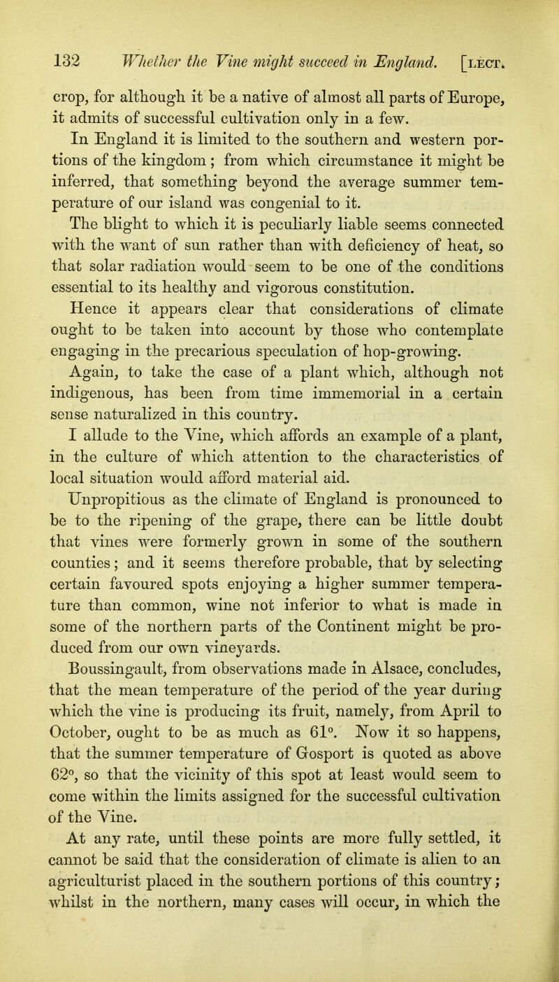 crop, for althougli it be a native of almost all parts of Europe, it admits of successful cultivation only in a few. In England it is limited to the southern and western por- tions of the kingdom ; from which circumstance it might be inferred, that something beyond the average summer tem- perature of our island was congenial to it. The blight to which it is peculiarly liable seems connected with the want of sun rather than with deficiency of heat, so that solar radiation would seem to be one of the conditions essential to its healthy and vigorous constitution. Hence it appears clear that considerations of climate ought to be taken into account by those who contemplate engaging in the precarious speculation of hop-growing. Again, to take the case of a plant which, although not indigenous, has been from time immemorial in a certain sense naturalized in this country. I allude to the Vine, which affords an example of a plant, in the culture of which attention to the characteristics of local situation would afford material aid. Unpropitious as the climate of England is pronounced to be to the ripening of the grape, there can be little doubt that vines were formerly grown in some of the southern counties; and it seems therefore probable, that by selecting certain favoured spots enjoying a higher summer tempera- ture than common, wine not inferior to what is made in some of the northern parts of the Continent might be pro- duced from our own vineyards. Boussingault, from observations made in Alsace, concludes, that the mean temperature of the period of the year during which the vine is producing its fruit, namely, from April to October, ought to be as much as 61°. Now it so happens, that the summer temperature of Gosport is quoted as above 62°, so that the vicinity of this spot at least would seem to come within the limits assigned for the successful cultivation of the Vine. At any rate, until these points are more fully settled, it cannot be said that the consideration of climate is alien to an agriculturist placed in the southern portions of this country ; whilst in the northern, many cases will occur, in which the