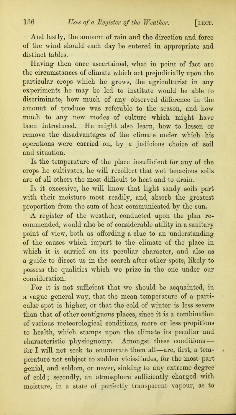 And lastly, the amount of rain and the direction and force of the wind should each day be entered in appropriate and distinct tables. Having then once ascertained, what in point of fact are the circumstances of climate which act prejudicially upon the particular crops which he grows, the agriculturist in any experiments he may be led to institute would be able to discriminate, how much of any observed difference in the amount of produce was referable to the season, and how much, to any new modes of culture which might have been introduced. He might also learn, how to lessen or remove the disadvantages of the climate under which his operations were carried on, by a judicious choice of soil and situation. Is the temperature of the place insufficient for any of the crops he cultivates, lie will recollect that wet tenacious soils are of all others the most difficult to beat and to drain. Is it excessive, he will know that light sandy soils part with their moisture most readily, and absorb the greatest proportion from tbe sum of heat communicated by the sun. A register of the weather, conducted upon the plan re- commended, would also be of considerable utility in a sanitary point of view, both as affi)rding a clue to an understanding of the causes which impart to the climate of the place in which it is carried on its peculiar character, and also as a guide to direct us in the search after other spots, likely to possess the qualities which we prize in the one under our consideration. For it is not sufficient that we should be acquainted, in a vague general way, that the mean temperature of a parti- cular spot is higher, or that the cold of winter is less severe than that of other contiguous places, since it is a combination of various meteorological conditions, more or less propitious to health, which stamps upon the climate its peculiar and characteristic physiognomy. Amongst these conditions-— for I will not seek to enumerate them all—are, first, a tem- perature not subject to sudden vicissitudes, for the most part genial, and seldom, or never, sinking to any extreme degree of cold; secondly, an atmosphere sufficiently charged with moisture, in a state of perfectly transparent vapour, as to