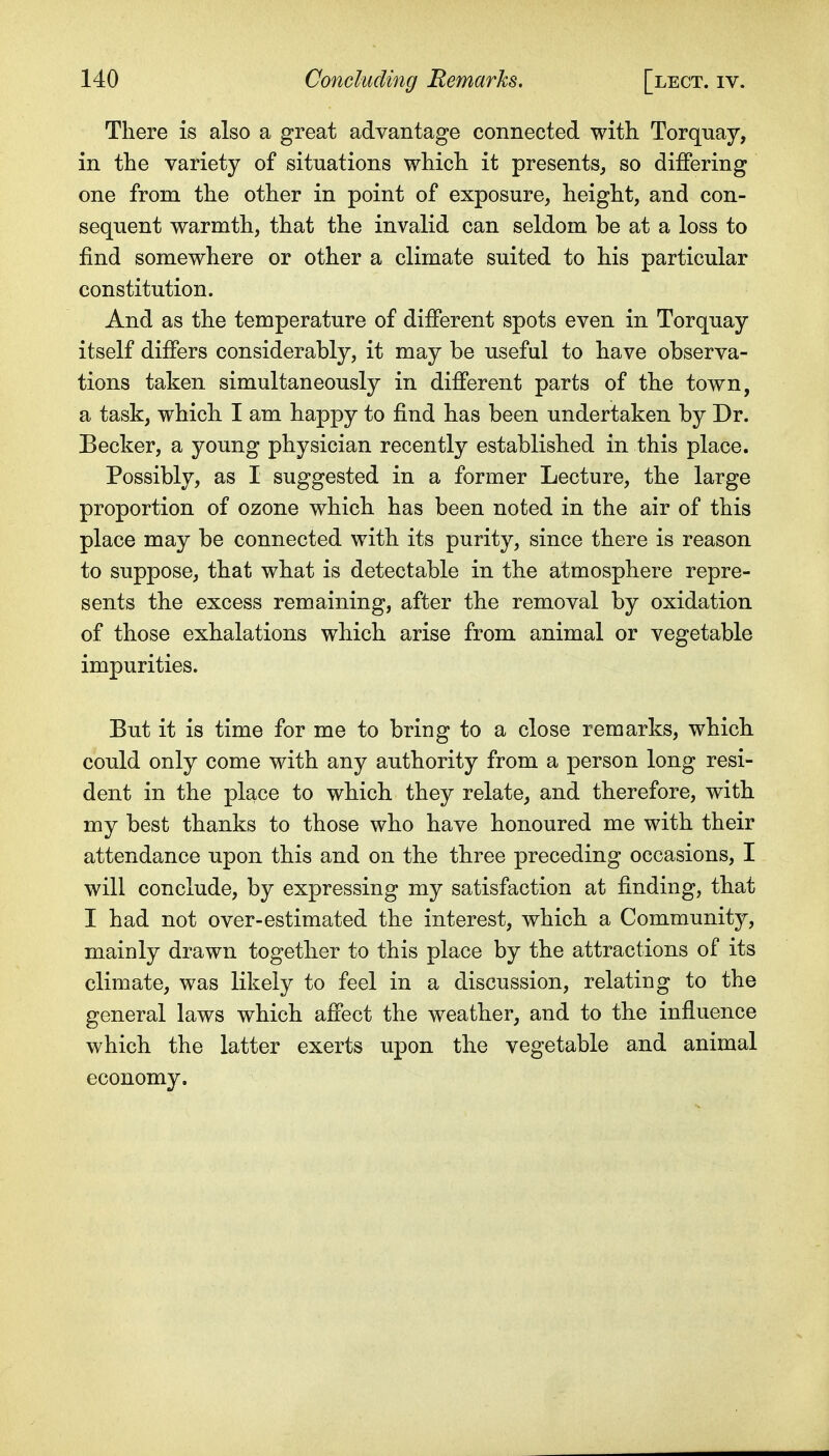 There is also a great advantage connected with Torquay, in the variety of situations which it presents^ so differing one from the other in point of exposure, height, and con- sequent warmth, that the invalid can seldom be at a loss to find somewhere or other a climate suited to his particular constitution. And as the temperature of different spots even in Torquay itself differs considerably, it may be useful to have observa- tions taken simultaneously in different parts of the town, a task, which I am happy to find has been undertaken by Dr. Becker, a young physician recently established in this place. Possibly, as I suggested in a former Lecture, the large proportion of ozone which has been noted in the air of this place may be connected with its purity, since there is reason to suppose, that what is detectable in the atmosphere repre- sents the excess remaining, after the removal by oxidation of those exhalations which arise from animal or vegetable impurities. But it is time for me to bring to a close remarks, which could only come with any authority from a person long resi- dent in the place to which they relate^ and therefore, with my best thanks to those who have honoured me with their attendance upon this and on the three preceding occasions, I will conclude, by expressing my satisfaction at finding, that I had not over-estimated the interest, which a Community, mainly drawn together to this place by the attractions of its climate, was likely to feel in a discussion, relating to the general laws which affect the weather, and to the influence which the latter exerts upon the vegetable and animal economy.
