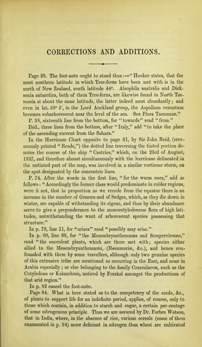COKRECTIONS AND ADDITIONS. Page 28. The foot-note ouglit to stand thus:—Hooker states, that the most southern latitude in which Tree-ferns have been met with is in the north of New Zealand, south latitude 4i¥. Alsophila australis and Dick- sonia antarctica, both of them Tree-ferns, are likewise found in North Tas- mania at about the same latitude, the latter indeed most abundantly; and even in lat. 50® 5\ in the Lord Auckland group, the Aspidium venustum becomes subarborescent near the level of the sea. See Tlora Tasmanias. P. 58, sixteenth line from the bottom, for  towards read  from. Ibid., three lines from the bottom, after  Italy, add  to take the place of the ascending current from the Sahara. In the Hurricane Chart opposite to page 61, by Sir John Reid, (erro - neously printed  Reade,) the dotted line traversing the tinted portion de- notes the course of the ship  Castries, which, on the 23rd of August, 1837, and therefore almost simultaneously with the hurricane delineated in the untinted part of the map, was involved in a similar vorticose storm, on the spot designated by the concentric lines. P. 74. After the words in the first line,  for the warm ones, add as follows :  Accordingly the former class would predominate in colder regions, were it not, that in proportion as we recede from the equator there is an increase in the number of Grasses and of Sedges, which, as they die down in winter, are capable of withstanding its rigour, and thus by their abundance serve to give a preponderance to the monocotyledonous flora of high lati- tudes, notwithstanding the want of arborescent species possessing that structure. In p. 79, line 11, for arises read possibly may arise. In p. 80, line 29, for the Mesembryanthemums and Sempervivums, read the succulent plants, which are there met with; species either allied to the Mesembryanthemums, (Ueaumurise, &c.), and hence con- founded with them by some travellers, although only two genuine species of this extensive tribe are mentioned as occurring in the East, and none in Arabia especially; or else belonging to the family Crassulacese, such as the Cotyledons or Kalanchoes, noticed by Forskal amongst the productions of that arid region. In p. 82 cancel the foot-note. Page 84. What is here stated as to the competency of the seeds, &c., of plants to support life for an indefinite period, applies, of course, only to those which contain, in addition to starch and sugar, a certain per-centage of some nitrogenous principle. Thus we are assured by Dr. Porbes Watson, that in India, where, in the absence of rice, various cereals (some of them enumerated in p. 94) more deficient in nitrogen than wheat are cultivated