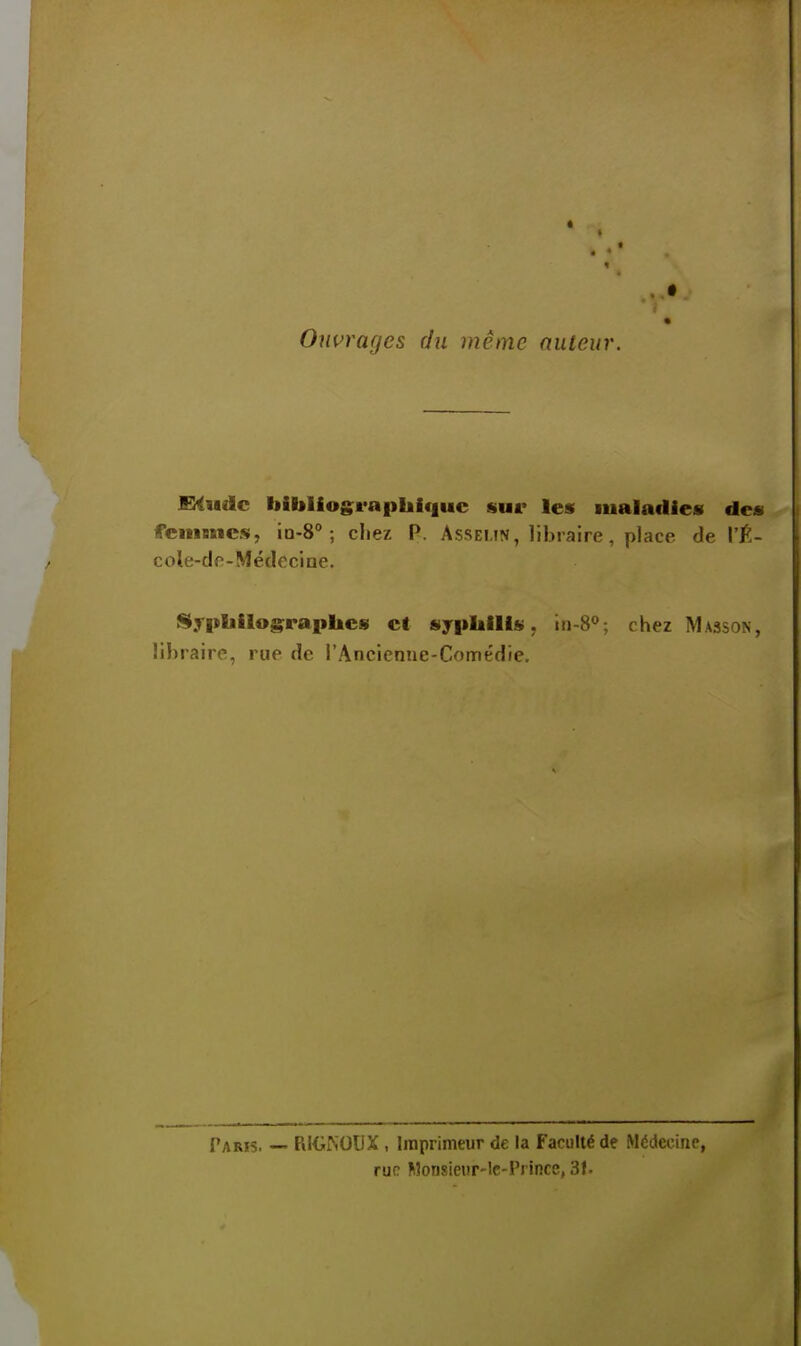 Ouvrages du même auteur. WHudc bibliographique sur les maladies des fenmicsi, in-S ; cliez P. Asseun , libraire, place de l'É- cole-do-Médocine. S.rpb>los;rapliCs et sypliilis. in-S*»; chez Masson, libraire, rue de rAncienne-Comédie. Paris. — RKiKOUX, Imprimeur de la Faculté de Médecine, rue Monsieiir-lc-Prince, 3f.