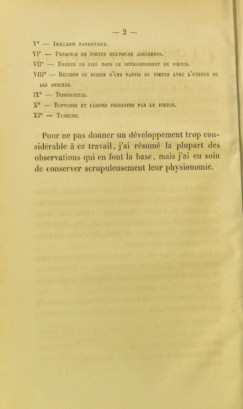 V° — Inclusion pahasitaiue. VI* — Présence de foetus multiples auuérents. VIP EuilEUU DE LIEU DANS LE DÉVELOPPEMENT DU FOETUS. VHP — Réunion ou fusion d'une partie du foetus avec l'utérus ou SES ANNEXES. IX® — Difformités. X® — Ruptures et lésions produites par le foetus. XF — Tumeurs. Pour ne pas donner un développement trop con- sidérable à ce travail, j'ai résumé la plupart des observations qui en font la base, mais j'ai eu soin de conserver scrupuleusement leur physionomie.