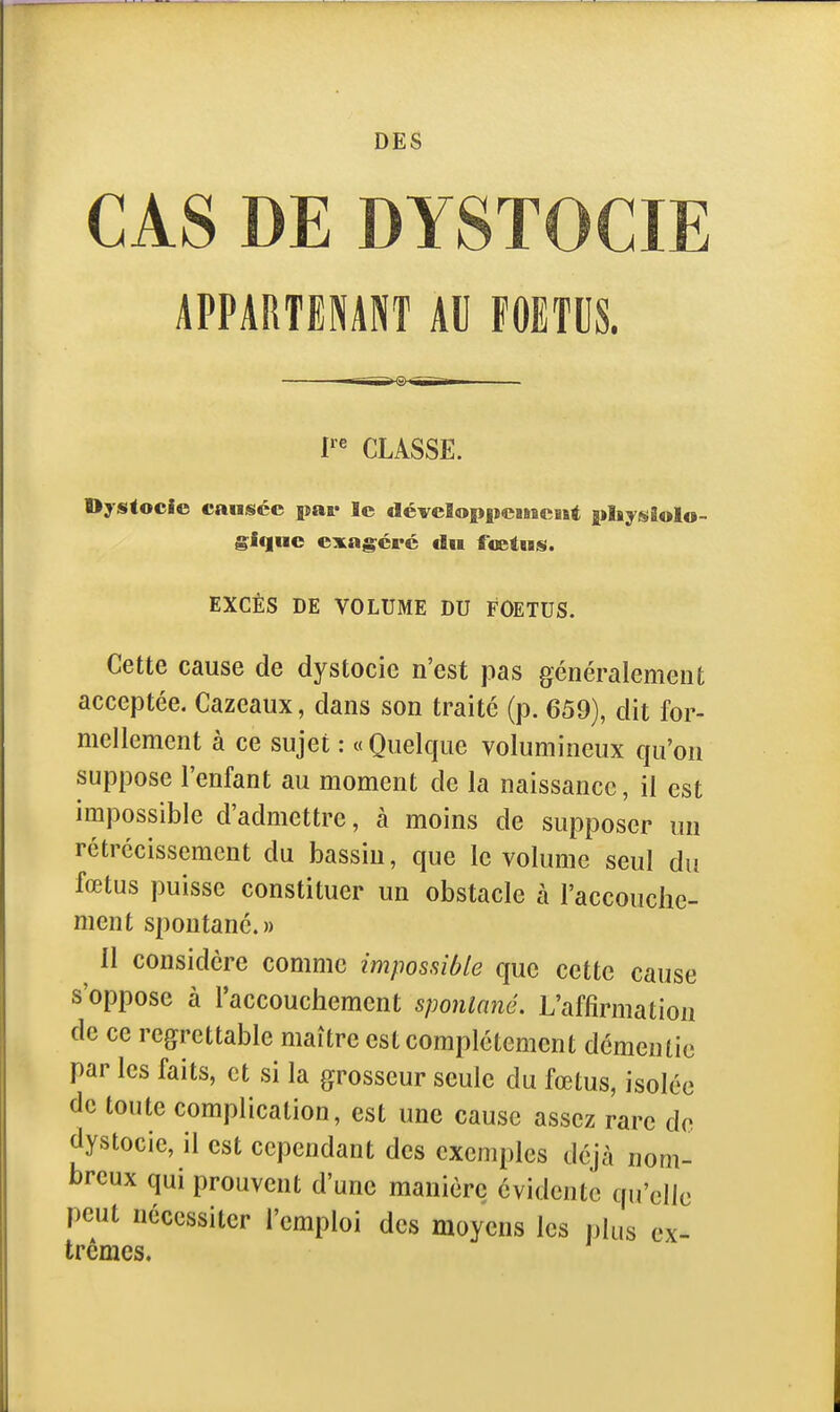CAS DE DYSTOCIE APPARTENANT AU FOETUS. l'' CLASSE. Oystocie causée par le déveSoppcusacist pliysiolo- giqnc exag;cré dn fœtus. EXCÈS DE VOLUME DU FOETUS. Cette cause de dystocie n'est pas généralement acceptée. Cazeaux, dans son traité (p. 659), dit for- mellement à ce sujet : « Quelque volumineux qu'on suppose l'enfant au moment de la naissance, il est impossible d'admettre, à moins de supposer un rétrécissement du bassin, que le volume seul du fœtus puisse constituer un obstacle à l'accouche- ment spontané. » 11 considère comme impossible que cette cause s'oppose à l'accoucliement sponlané. L'affirmation de ce regrettable maître est complètement démentie par les faits, et si la grosseur seule du fœtus, isolée de toute complication, est une cause assez rare de dystocie, il est cependant des exemples déjà nom- breux qui prouvent d'une manière évidente qu'elle peut nécessiter l'emploi des moyens les plus ex- trêmes.