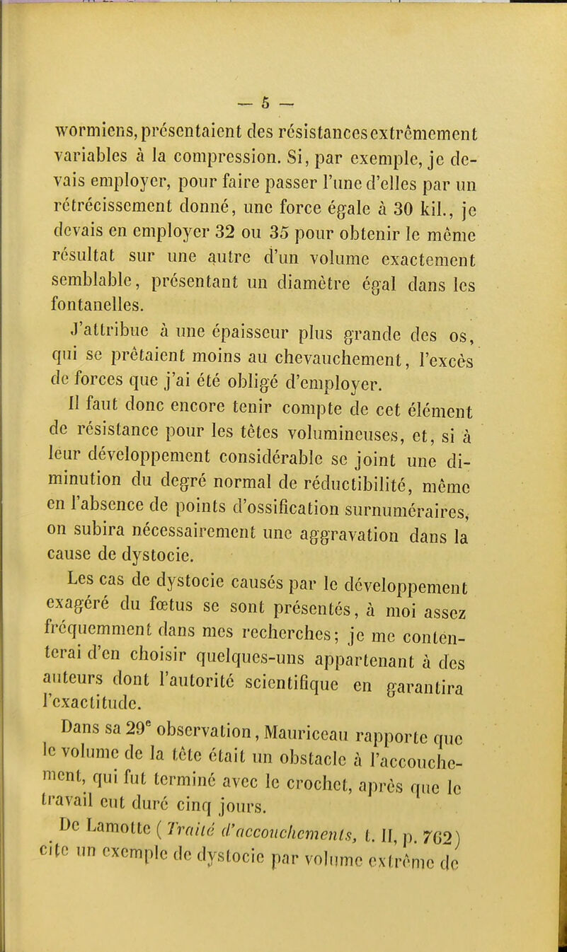 wormiens, présentaient des résistances extrêmement variables à la compression. Si, par exemple, je de- vais employer, pour faire passer l'une d'elles par un rétrécissement donné, une force égale à 30 kil., je devais en employer 32 ou 35 pour obtenir le même résultat sur une autre d'un volume exactement semblable, présentant un diamètre égal dans les fontanelles. J'atlribue à une épaisseur plus grande des os, qui se prêtaient moins au chevauchement, l'excès de forces que j'ai été obligé d'employer. Il faut donc encore tenir compte de cet élément de résistance pour les têtes volumineuses, et, si à leur développement considérable se joint une di- minution du degré normal de réductibilité, même en l'absence de points d'ossification surnuméraires, on subira nécessairement une aggravation dans la cause de dystocie. Les cas de dystocie causés par le développement exagéré du fœtus se sont présentés, à moi assez fréquemment dans mes recherches; je me conten- terai d'en choisir quelques-uns appartenant à des auteurs dont l'autorité scientifique en garantira l'exactitude. Dans sa 29'' observation, Mauriceau rapporte que le volume de la tête était un obstacle à l'accouche- ment, qui fut terminé avec le crochet, après que le travail eut duré cinq jours. De Lamottc ( Iraiié d'acconckcmenls, t. II p 7C0) cite un exemple de dystocie par volume extrême de