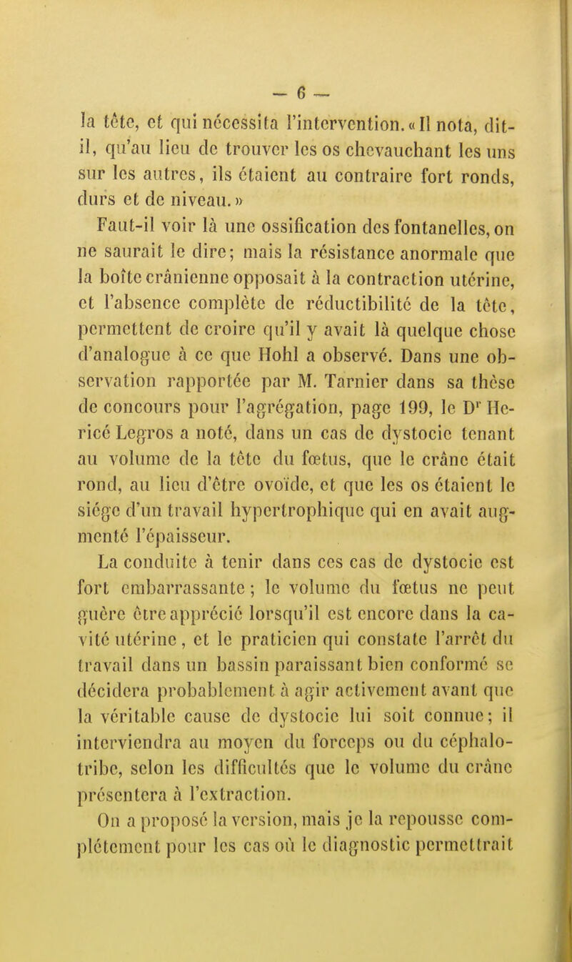 la tête, et qui nécessita l'intervention.«Il nota, dit- il, qu'au lieu de trouver les os chevauchant les uns sur les autres, ils étaient au contraire fort ronds, durs et de niveau. » Faut-il voir là une ossification des fontanelles, on ne saurait le dire; niais la résistance anormale que la boîte crânienne op)30sait à la contraction utérine, et l'absence complète de réductibilité de la tète, permettent de croire qu'il y avait là quelque chose d'analogue à ce que Hohl a observé. Dans une ob- servation rapportée par M. Tarnier dans sa thèse de concours pour l'agrégation, page 199, le D'' He- ricé Legros a noté, dans un cas de dystocie tenant au volume de la tête du fœtus, que le crâne était rond, au lieu d'être ovoïde, et que les os étaient le siège d'un travail hypertrophique qui en avait aug- menté l'épaisseur. La conduite à tenir dans ces cas de dystocie est fort embarrassante ; le volume du fœtus ne peut guère être apprécié lorsqu'il est encore dans la ca- vité utérine , et le praticien qui constate l'arrêt du travail dans un bassin paraissant bien conformé se décidera probablement à agir activement avant que la véritable cause de dystocie lui soit connue; il interviendra au moyen du forceps ou du céphalo- tribc, selon les difficultés que le volume du crâne présentera à l'extraction. On a proposé la version, mais je la repousse com- plètement pour les cas où le diagnostic permettrait