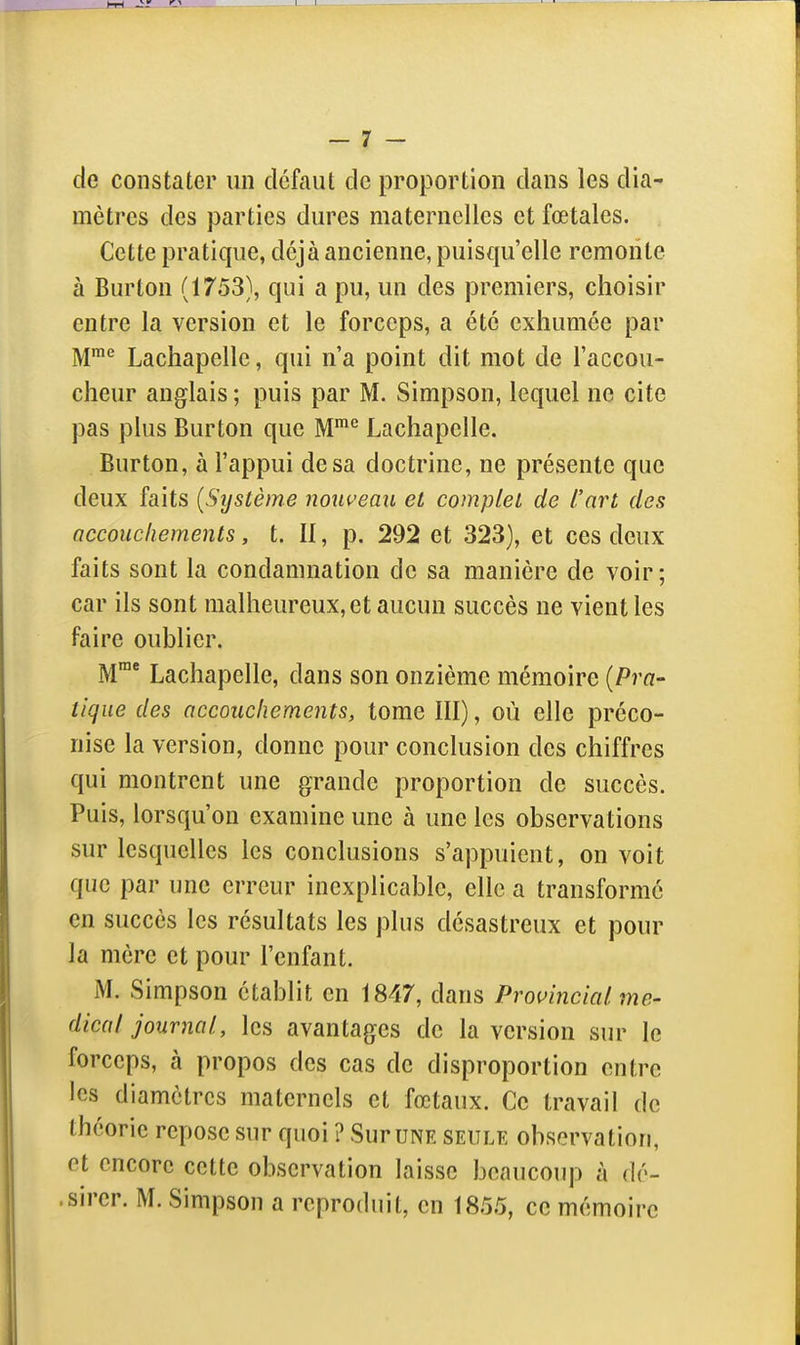 de constater un défaut de proportion dans les dia^ mètres des parties dures maternelles et fœtales. Cette pratique, déjà ancienne, puisqu'elle remonte à Burton (1753), qui a pu, un des premiers, choisir entre la version et le forceps, a été exhumée par M™^ Lachapelle, qui n'a point dit mot de l'accou- cheur anglais ; puis par M. Simpson, lequel ne cite pas plus Burton que M™'^ Lachapelle. Burton, à l'appui de sa doctrine, ne présente que deux faits (Système nouveau et complet de L'art des accouchements, t. Il, p. 292 et 323), et ces deux faits sont la condamnation de sa manière de voir; car ils sont malheureux, et aucun succès ne vient les faire oublier. M* Lachapelle, dans son onzième mémoire {Pra- tique des accouchements, tome III), où elle préco- nise la version, donne pour conclusion des chiffres qui montrent une grande proportion de succès. Puis, lorsqu'on examine une à une les observations sur lesquelles les conclusions s'appuient, on voit que par une erreur inexplicable, elle a transformé en succès les résultats les plus désastreux et pour la mère et pour l'enfant. M. Simpson établit en 1847, dans Promncial. mé- dical journal, les avantages de la version sur le forceps, à propos des cas de disproportion entre les diamètres maternels et fœtaux. Ce travail de théorie repose sur quoi ? Sur une seule observation, et encore cette observation laisse beaucoup à dé- .sirer. M. Simpson a reproduit, en 185.5, ce mémoire