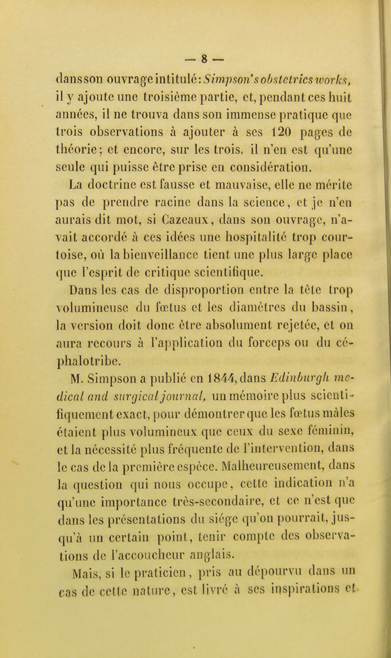 dans son omragcmiiiu\6: Simpson's ohstelricstvorka, il y ajoute une troisième partie, et, pendant ces huit années, il ne trouva dans son immense pratique que trois observations à ajouter à ses 120 pages de théorie; et encore, sur les trois, il n'en est qu'une seule qui puisse être prise en considération. La doctrine est fausse et mauvaise, elle ne mérite pas de prendre racine dans la science, et je n'en aurais dit mot, si Cazeaux, dans son ouvrage, n'a- vait accordé à ces idées une hospitalité trop cour- toise, où la bienveillance tient une plus large place que l'esprit de critique scientifique. Dans les cas de disproportion entre la tète trop volumineuse du fœtus et les diamètres du bassin, la version doit donc être absolument rejetée, et on aura recours à l'application du forceps ou du cé- phalotribe. M. Simpson a publié en 1844, dans Edinùurgli mé- dical and surgicat journal, un mémoire plus scienti- fiquement exact, pour démontrer que les fœtus mâles étaient plus volumineux que ceux du sexe féminin, et la nécessité plus fréquente de l'intervention, dans le cas delà première espèce. Malheureusement, dans la question qui nous occupe, cette indication n'a qu'une importance très-secondaire, et ce n'est que dans les présentations du siège qu'on pourrait, jus- qu'à un certain point, tenir compte des observa- tions de l'accoucheur anglais. Mais, si le praticien, pris au dépourvu dans un cas de cette nature, est livré à ses inspirations et