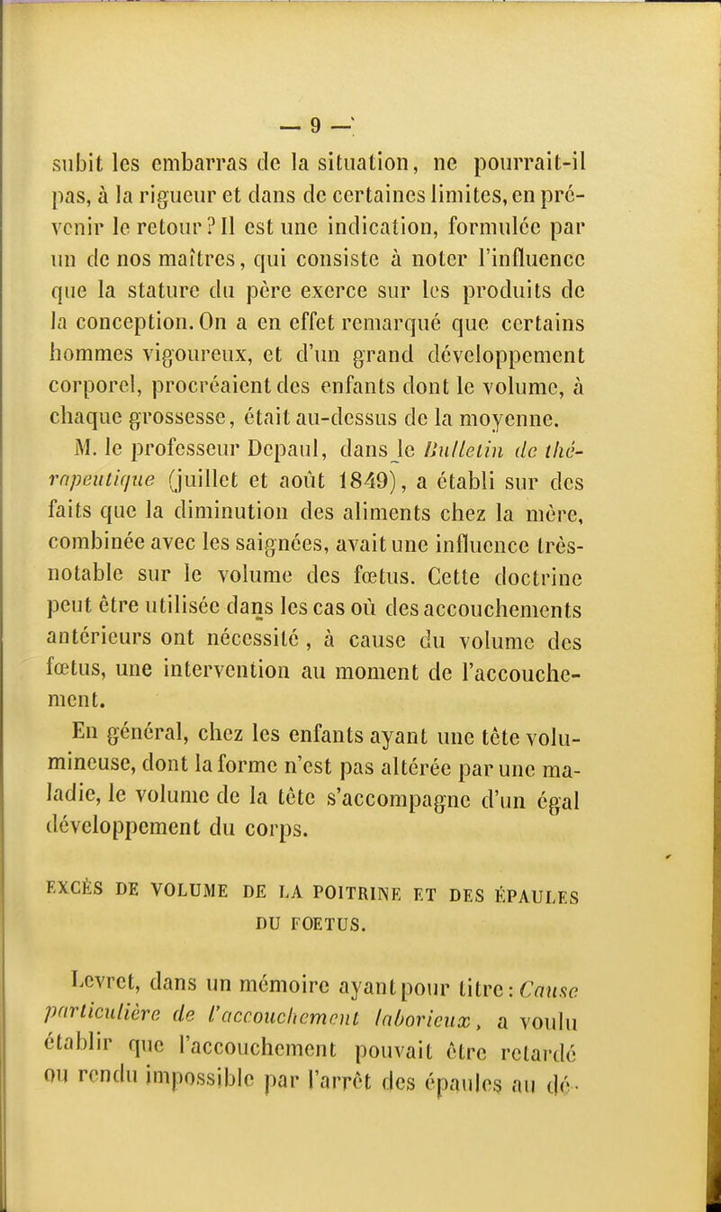 subit les embarras de la situation, ne pourrait-il pas, à la rigueur et dans de certaines limites, en pré- venir le retour?Il est une indication, formulée par un de nos maîtres, qui consiste à noter l'influence que la stature du père exerce sur les produits de la conception. On a en effet remarqué que certains hommes vigoureux, et d'un grand développement corporel, procréaient des enfants dont le volume, à chaque grossesse, était au-dessus de la moyenne. M. le professeur Depaul, dans le Dniletin de tlic- rnpeutique (juillet et août 1849), a établi sur des faits que la diminution des aliments chez la mère, combinée avec les saignées, avait une influence très- notable sur le volume des fœtus. Cette doctrine peut être utilisée dans les cas où des accouchements antérieurs ont nécessité , à cause du volume des fœtus, une intervention au moment de l'accouche- ment. En général, chez les enfants ayant une tête volu- mineuse, dont la forme n'est pas altérée par une ma- ladie, le volume de la tête s'accompagne d'un égal développement du corps. EXCÈS DE VOLUME DE LA POITRINE ET DES ÉPAULES DU FOETUS. Levret, dans un mémoire ayant pour l\ivc:Cnme particulière de L'accouchement laborieux, a voulu étabhr que l'accouchement pouvait être retardé ou rendu impossible par l'arrêt des épaules au dé-