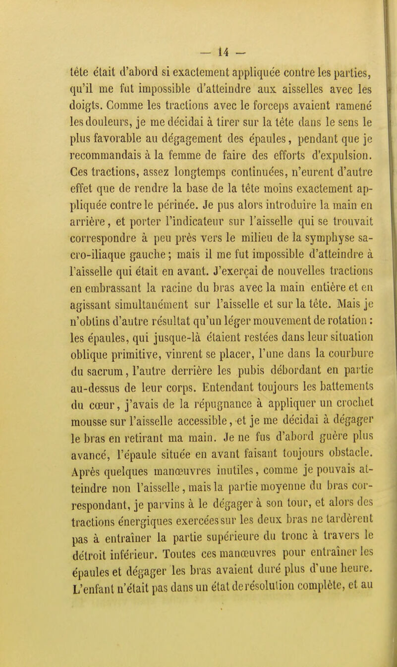 tête était d'abord si exactement appliquée contre les parties, qu'il me fut impossible d'atteindre aux aisselles avec les doigts. Comme les tractions avec le forceps avaient ramené les douleurs, je me décidai à tirer sur la téte dans le sens le plus favorable au dégagement des épaules, pendant que je recommandais à la femme de faire des efforts d'expulsion. Ces tractions, assez longtemps continuées, n'eurent d'autre effet que de rendre la base de la tête moins exactement ap- pliquée contre le périnée. Je pus alors introduire la main en arrière, et porter l'indicateur sur l'aisselle qui se trouvait correspondre à peu près vers le milieu de la symphyse sa- cro-iliaque gauche ; mais il me fut impossible d'atteindre à l'aisselle qui était en avant. J'exerçai de nouvelles tractions en embrassant la racine du bras avec la main entière et eu agissant simultanément sur l'aisselle et sur la tête. Mais je n'obtins d'autre résultat qu'un léger mouvement de rotation : les épaules, qui jusque-là étaient restées dans leur situation oblique primitive, vinrent se placer, l'une dans la courbure du sacrum, l'autre derrière les pubis débordant en pai lie au-dessus de leur corps. Entendant toujours les battements du cœur, j'avais de la répugnance à appliquer un crochet mousse sur l'aisselle accessible, et je me décidai à dégager le bras en retirant ma main. Je ne fus d'abord guère plus avancé, l'épaule située en avant faisant toujours obstacle. Après quelques manœuvres inutiles, comme je pouvais at- teindre non l'aisselle, mais la partie moyenne du bras cor- respondant, je parvins à le dégager à son tour, et alors des tractions énergiques exercées sur les deux bras ne tardèrent pas à entraîner la partie supérieure du tronc à travers le détroit inféi'ieur. Toutes ces manœuvres pour entraîner les épaules et dégager les bras avaient duré plus d'une heure. L'enfant n'était pas dans un état de résolution complète, et au