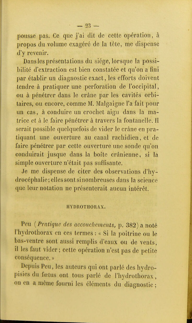 pousse pas. Ce que j'ai dit tle cette opération, à propos du volume exagéré de la tcte, me dispense d'y revenir. Dans les présentations du siège, lorsque la possi- bilité d'extraction est bien constatée et qu'on a fini par établir un diagnostic exact, les efforts doivent tendre à pratiquer une perforation de l'occipital, ou à pénétrer dans le crâne par les cavités orbi- taires, ou encore, comme M. Malgaigne l'a fait pour un cas, à conduire un crochet aigu dans la ma- trice et à le faire pénétrer à travers la fontanelle. Il serait possible quelquefois de vider le crâne en pra- tiquant une ouverture au canal rachidien, et de faire pénétrer par cette ouverture une sonde qu'on conduirait jusque dans la boîte crânienne, si la simple ouverture n'était pas suffisante. Je me dispense de citer des observations d'hy- drocéphalie; elles sont si nombreuses dans la science que leur notation ne présenterait aucun intérêt. HYDROTHORAX. Peu {Pratique des accouchements, p. 382) a noté l'hydrothorax en ces termes : « Si la poitrine ou le bas-ventre sont aussi remplis d'eaux ou de vents, il les faut vider; cette opération n'est pas de petite conséquence. » Depuis Peu, les auteurs qui ont parlé des hydro- pisics du fœtus ont tous parle de l'hydrothorax, on en a même fourni les éléments du diagnostic ;