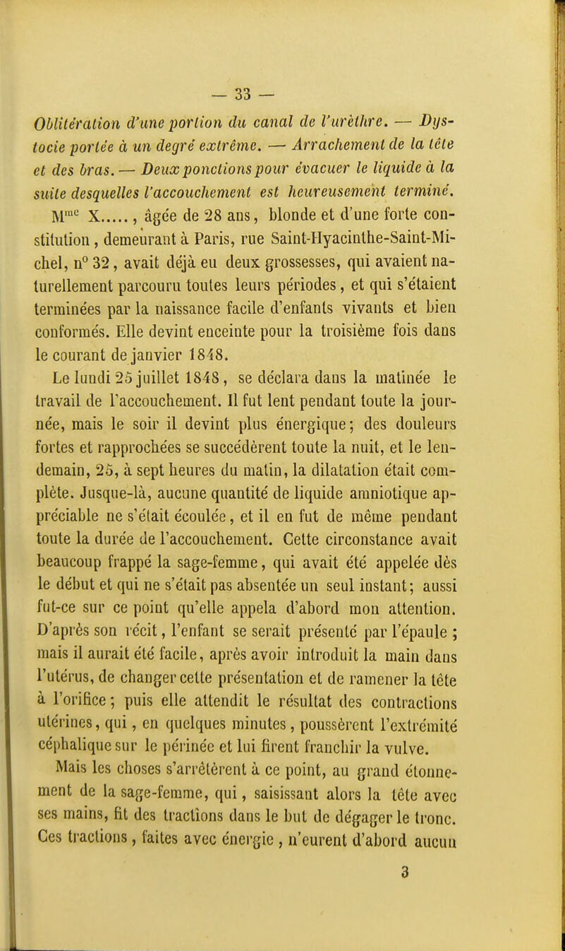 Oblitération â'ime portion du canal de l'urèthre. — Bijs- tocie portée à un degré extrême. — Arrachement de la tête et des bras. — Deux ponctions pour évacuer le liquide à la suite desquelles l'accouchement est heureusement terminé. M-' X , âgée de 28 ans, blonde et d'une forte con- stitution , demeurant à Paris, rue Saint-Hyacinthe-Saint-Mi- chel, 32, avait déjà eu deux grossesses, qui avaient na- turellement parcouru toutes leurs périodes, et qui s'étaient terminées par la naissance facile d'enfants vivants et bien conformés. Elle devint enceinte pour la troisième fois dans le courant de janvier 1848. Le lundi 25 juillet 1848, se déclara dans la matinée ie travail de l'accouchement. Il fut lent pendant toute la jour- née, mais le soir il devint plus énergique; des douleurs fortes et rapprochées se succédèrent toute la nuit, et le len- demain, 2ô, à sept heures du malin, la dilatation était com- plète. Jusque-là, aucune quantité de liquide amniotique ap- préciable ne s'était écoulée, et il en fut de même pendant toute la durée de l'accouchement. Cette circonstance avait beaucoup frappé la sage-femme, qui avait été appelée dès le début et qui ne s'était pas absentée un seul instant; aussi fut-ce sur ce point qu'elle appela d'abord mon attention. D'après son récit, l'enfant se serait présenté par l'épaule ; mais il aurait été facile, après avoir introduit la main dans l'utérus, de changer cette présentation et de ramener la tête à l'orifice ; puis elle attendit le résultat des contractions utérines, qui, en quelques minutes , poussèrent l'extrémité céphalique sur le périnée et lui firent franchir la vulve. Mais les choses s'arrêtèrent à ce point, au grand élonue- ment de la sage-femme, qui, saisissant alors la tête avec ses mains, fit des tractions dans le but de dégager le tronc. Ces tractions, faites avec énergie , n'eurent d'abord aucun 3