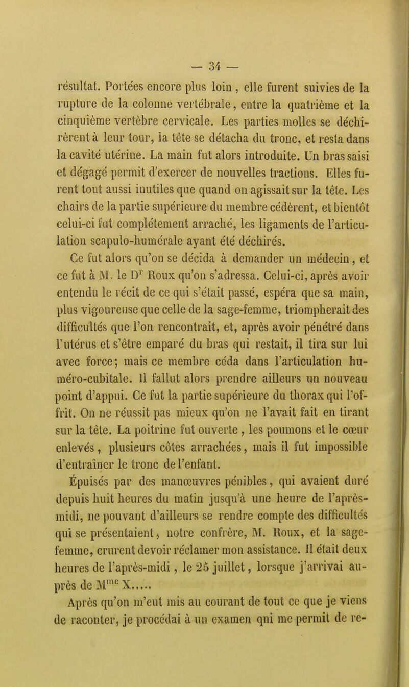 résultat. Portées encore plus loin , elle furent suivies de la rupture de la colonne vertébrale, entre la quatrième et la cinquième vertèbre cervicale. Les parties molles se déchi- rèrent à leur tour, la tête se détacha du tronc, et resta dans la cavité utérine. La main fut alors introduite. Un bras saisi et dégagé permit d'exercer de nouvelles tractions. Elles fu- rent tout aussi inutiles que quand on agissait sur la tête. Les chairs de la partie supérieure du membre cédèrent, et bientôt celui-ci fut complètement arraché, les ligaments de l'articu- lation scapulo-liumérale ayant été déchirés. Ce fut alors qu'on se décida à demander un médecin , et ce fut à M. le D^' Roux qu'on s'adressa. Celui-ci, après avoir entendu le récit de ce qui s'était passé, espéra que sa main, plus vigoureuse que celle de la sage-femme, triompherait des difficultés que l'on rencontrait, et, après avoir pénétré dans r utérus et s'être emparé du bras qui restait, il tira sur lui avec force ; mais ce membre céda dans l'articulation hu- méro-cubitale. 11 fallut alors prendre ailleurs un nouveau point d'appui. Ce fut la partie supérieure du thorax qui l'of- frit. On ne réussit pas mieux qu'on ne l'avait fait en tirant sur la tête. La poitrine fut ouverte , les poumons et le cœur enlevés, plusieurs côtes arrachées, mais il fut impossible d'entraîner le tronc de l'enfant. Épuisés par des manœuvres pénibles, qui avaient duré depuis huit heures du matin jusqu'à une heure de l'après- midi, ne pouvant d'ailleurs se rendre compte des difficultés qui se présentaient ) notre confrère, M. Roux, et la sage- femme, crurent devoir réclamer mon assistance. 11 était deux heures de l'après-midi, le 25 juillet, lorsque j'arrivai au- près de M''^ X Après qu'on m'eut mis au courant de tout ce que je viens de raconter, je procédai à un examen qni rac permit de re-
