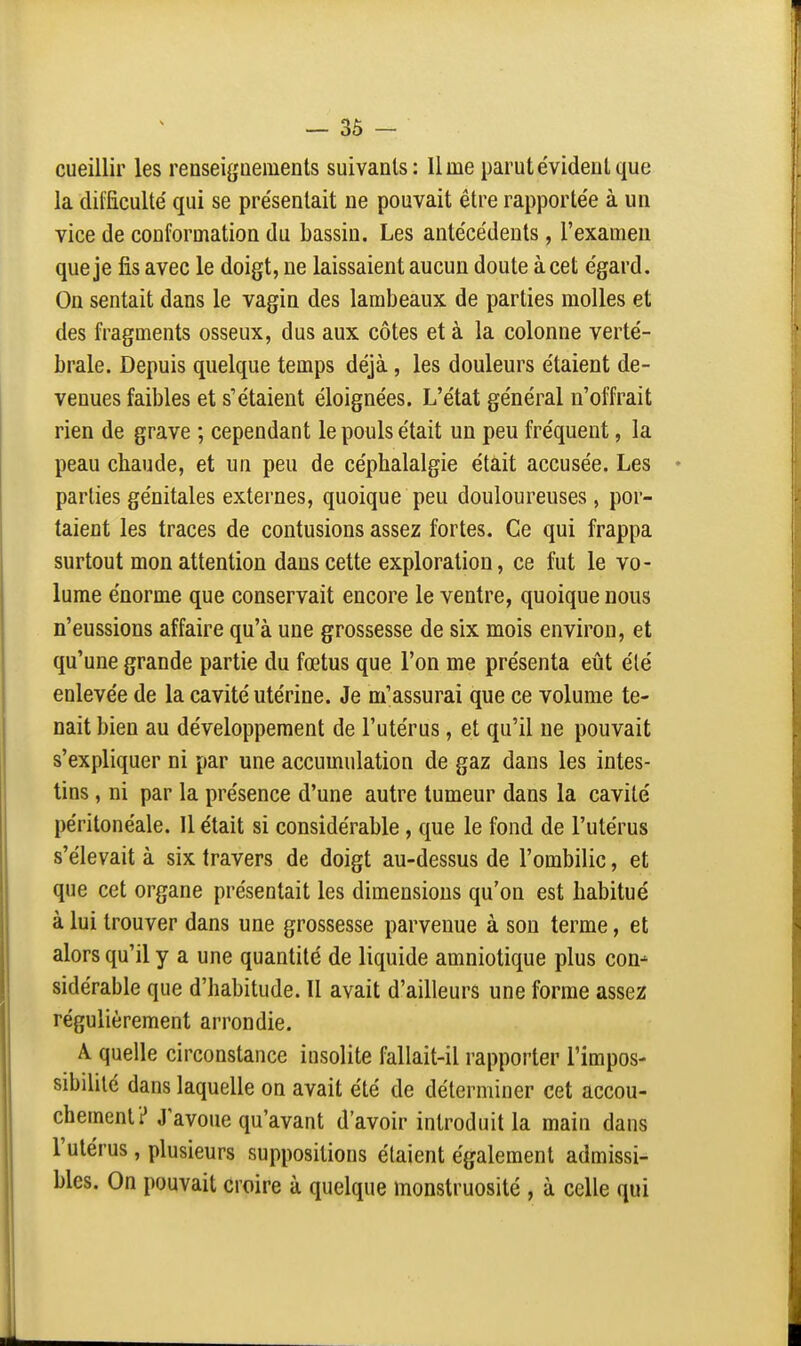 — 3Ô - cueillir les renseigoemenls suivants: Urne parut évident que la difficulté' qui se présentait ne pouvait être rapportée à un vice de conformation du bassin. Les antécédents, l'examen que je fis avec le doigt, ne laissaient aucun doute à cet égard. On sentait dans le vagin des lambeaux de parties molles et des fragments osseux, dus aux côtes et à la colonne verté- brale. Depuis quelque temps déjà, les douleurs étaient de- venues faibles et s'étaient éloignées. L'état général n'offrait rien de grave ; cependant le pouls était un peu fréquent, la peau chaude, et un peu de céphalalgie était accusée. Les parties génitales externes, quoique peu douloureuses, por- taient les traces de contusions assez fortes. Ce qui frappa surtout mon attention dans cette exploration, ce fut le vo- lume énorme que conservait encore le ventre, quoique nous n'eussions affaire qu'à une grossesse de six mois environ, et qu'une grande partie du fœtus que l'on me présenta eût été enlevée de la cavité utérine. Je m'assurai que ce volume te- nait bien au développement de l'utérus, et qu'il ne pouvait s'expliquer ni par une accumulation de gaz dans les intes- tins , ni par la présence d'une autre tumeur dans la cavité péritonéale. 11 était si considérable , que le fond de l'utérus s'élevait à six travers de doigt au-dessus de l'ombilic, et que cet organe présentait les dimensions qu'on est habitué à lui trouver dans une grossesse parvenue à son terme, et alors qu'il y a une quantité de liquide amniotique plus con- sidérable que d'habitude. Il avait d'ailleurs une forme assez régulièrement arrondie. A. quelle circonstance insolite fallait-il rapporter l'impos- sibililc dans laquelle on avait été de déterminer cet accou- chement i* J'avoue qu'avant d'avoir introduit la main dans l'utérus, plusieurs suppositions étaient également admissi- bles. On pouvait croire à quelque monstruosité , à celle qui