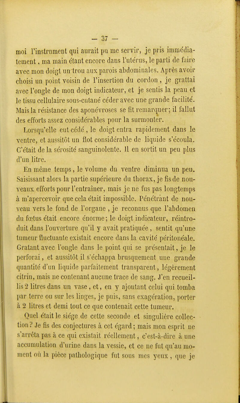 moi rinstrnraent qui aurait pu me servir, je pris immédia- tement , ma main étant encore dans l'utérus, le parti de faire avec mon doigt un trou aux parois abdominales. Après avoir choisi un point voisin de l'insertion du cordon , je grattai avec l'ongle de mon doigt indicateur, et je sentis la peau et le tissu cellulaire sous-cutané céder avec une grande facilité. Mais la résistance des aponévroses se fit remarquer; il fallut des efforts assez considérables pour la surmonter. Lorsqu'elle eut cédé , le doigt entra rapidement dans le ventre, et aussitôt un flot considérable de liquide s'écoula. C'était de la sérosité sanguinolente. Il en sortit un peu plus d'un litre. En même temps, le volume du ventre diminua un peu. Saisissant alors la partie supérieure du thorax, je fis de nou- veaux efforts pour l'entraîner, mais je ne fus pas longtemps à m'apercevoir que cela était impossible. Pénétrant de nou- veau vers le fond de l'organe , je reconnus que l'abdomen du fœtus était encore énorme ; le doigt indicateur, réintro- duit dans l'ouverture qu'il y avait pratiquée , sentit qu'une tumeur fluctuante existait encore dans la cavité péritonéale. Gratant avec l'ongle dans le point qui se présentait, je le perforai, et aussitôt il s'échappa brusquement une grande quantité d'un liquide parfaitement transparent, légèrement citrin, mais ne contenant aucune trace de sang. J'en recueil- lis 2 litres dans un vase, et, en y ajoutant celui qui tomba par terre ou sur les linges, je puis, sans exagération, porter à 2 litres et demi tout ce que contenait cette tumeur. Quel était le siège de cette seconde et singulière collec- tion ? Je fis des conjectures à cet égard ; mais mon esprit ne s'arrêta pas à ce qui existait réellement, c'est-à-dire à une accumulation d'urine dans la vessie, et ce ne fut qu'au mo- ment où la pièce pathologique fut sous mes yeux, que je