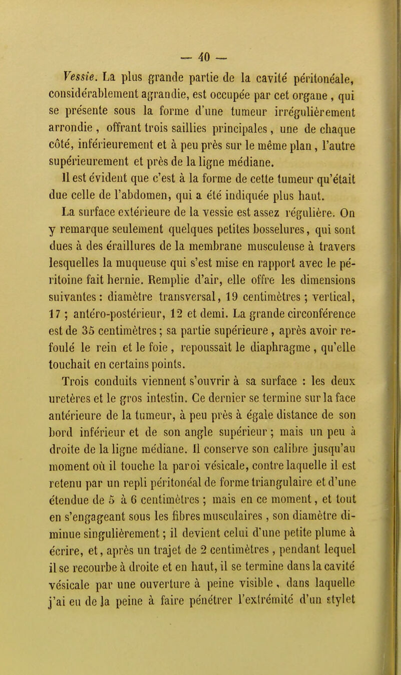 Vessie. La plus grande partie de la cavité péritonéale, considérablement ajjrandie, est occupée par cet organe , qui se présente sous la forme d'une tumeur irrégulièrement arrondie , offrant trois saillies principales, une de chaque côté, inférieurement et à peu près sur le même plan, l'autre supérieurement et près de la ligne médiane. 11 est évident que c'est à la forme de cette tumeur qu'était due celle de l'abdomen, qui a été indiquée plus haut. La surface extérieure de la vessie est assez régulière. On y remarque seulement quelques petites bosselures, qui sont dues à des éraillures de la membrane musculeuse à travers lesquelles la muqueuse qui s'est mise en rapport avec le pé- ritoine fait hernie. Remplie d'air, elle offre les dimensions suivantes: diamètre transversal, 19 centimètres ; vertical, 17 ; antéro-postérieur, 12 et demi. La grande circonférence est de 35 centimètres ; sa partie supérieure, après avoir re- foulé le rein et le foie, repoussait le diaphragme , qu'elle touchait en certains points. Trois conduits viennent s'ouvrir à sa surface : les deux uretères et le gros intestin. Ce dernier se termine sur la face antérieure de la tumeur, à peu près à égale distance de son bord inférieur et de son angle supérieur ; mais un peu à droite de la ligne médiane. Il conserve son calibre jusqu'au moment où il touche la paroi vésicale, contre laquelle il est retenu par un repli péritonéal de forme triangulaire et d'une étendue de 5 à 6 centimètres ; mais en ce moment, et tout en s'engageant sous les fibres musculaires, son diamètre di- minue singulièrement ; il devient celui d'une petite plume à écrire, et, après un trajet de 2 centimètres, pendant lequel il se recourbe à droite et en haut, il se termine dans la cavité vésicale par une ouverture à peine visible , dans laquelle j'ai eu de la peine à faire pénétrer l'extrémité d'un stylet