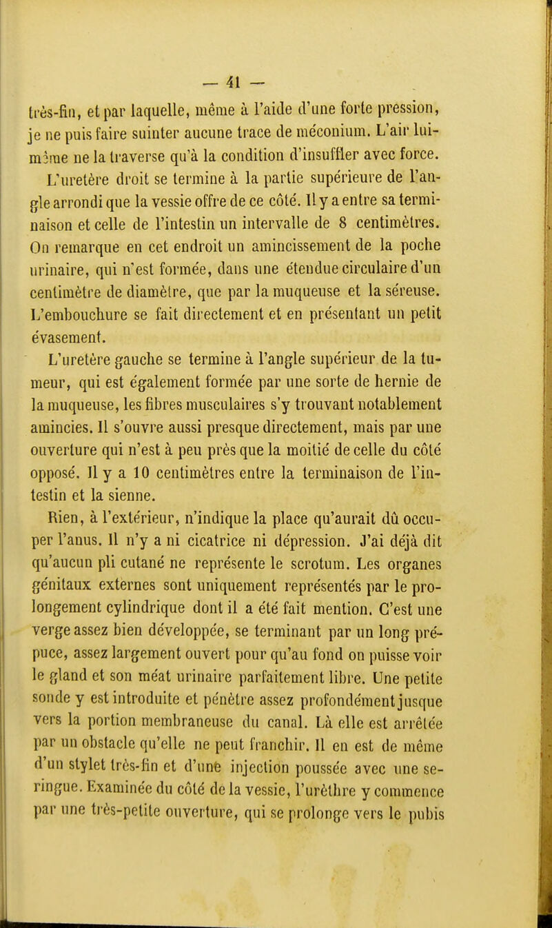 très-fin, et par laquelle, même à l'aide d'une forte pression, je ne puis faire suinter aucune trace de me'conium. L'air lui- m3rae ne la traverse qu'à la condition d'insuffler avec force. L'uretère droit se termine à la partie supérieure de l'an- gle arrondi que la vessie offre de ce côté. Il y a entre sa termi- naison et celle de l'intestin un intervalle de 8 centimètres. On remarque en cet endroit un amincissement de la poche urinaire, qui n'est formée, dans une étendue circulaire d'un centimètre de diamèlre, que par la muqueuse et la séreuse. L'embouchure se fait directement et en présentant un petit évasement. L'uretère gauche se termine à l'angle supérieur de la tu- meur, qui est également formée par une sorte de hernie de la muqueuse, les fibres musculaires s'y trouvant notablement amincies. Il s'ouvre aussi presque directement, mais par une ouverture qui n'est à peu près que la moitié de celle du côté opposé. Il y a 10 centimètres entre la terminaison de l'in- testin et la sienne. Rien, à l'extérieur, n'indique la place qu'aurait dû occu- per l'anus. Il n'y a ni cicatrice ni dépression. J'ai déjà dit qu'aucun pli cutané ne représente le scrotum. Les organes génitaux externes sont uniquement représentés par le pro- longement cylindrique dont il a été fait mention. C'est une verge assez bien développée, se terminant par un long pré- puce, assez largement ouvert pour qu'au fond on puisse voir le gland et son méat urinaire parfaitement libre. Une petite sonde y est introduite et pénètre assez profondément jusque vers la portion membraneuse du canal. Là elle est arrêtée par un obstacle qu'elle ne peut franchir. 11 en est de même d'un stylet très-fin et d'unfe injection poussée avec une se- ringue. Examinée du côté de la vessie, l'urèthre y commence par une très-petite ouverture, qui se prolonge vers le pubis
