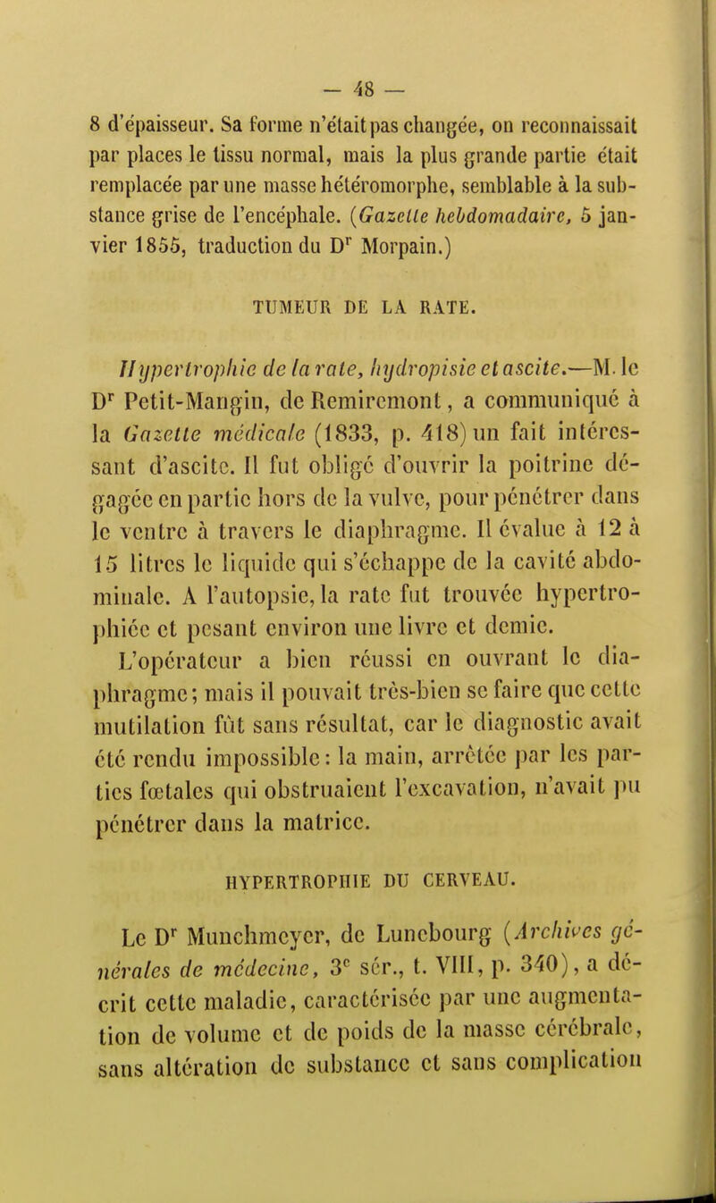 8 d'épaisseur. Sa forme n'étaitpas changée, on reconnaissait par places le tissu normal, mais la plus grande partie était remplacée par une masse hétéromorphe, semblable à la sub- stance grise de l'encéphale. {Gazelle hebdomadaire, 5 jan- vier 1855, traduction du D'' Morpain.) TUMEUR DE LA RATE. //ypevtropliie de la rate, Injdropisie et ascite,—M. le D Petit-Marigiii, de Remircmont, a communique à la Gazette médicale (1833, p. 418) un fait intéres- sant d'ascitc. Il fut oblige d'ouvrir la poitrine dé- gagée en partie hors de la vulve, pour pénétrer dans le ventre à travers le diaphragme. Il évalue à 12 à 15 litres le liquide qui s'échappe de la cavité abdo- minale. A l'autopsie, la rate fut trouvée hypertro- phiée et pesant environ une livre et demie. L'opérateur a bien réussi en ouvrant le dia- phragme; mais il pouvait très-bien se faire que cette mutilation fût sans résultat, car le diagnostic avait été rendu impossible : la main, arrêtée par les par- ties fœtales qui obstruaient l'excavation, n'avait ]ni pénétrer dans la matrice. HYPERTROPHIE DU CERVEAU. Le D Munchmeyer, de Lunebourg {Arclwcs gé- nérales de médecine, 3^ scr., t. VIII, p. 340), a dé- crit cette maladie, caractérisée par une augmenta- tion de volume et de poids de la masse cérébrale, sans altération do substance et sans complication