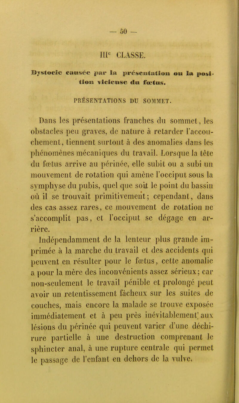 - 60 - CLASSE. Bystocic causée par la préiscuiatlou ou la |»o»i- tiou vicieuse du foetus. PRÉSENTATIONS DU SOMMET. Dans les présentations franches du sommet, les obstacles peu graves, de nature à retarder l'accou- chement, tiennent surtout à des anomalies dans les phénomènes mécaniques du travail. Lorsque la tête du fœtus arrive au périnée, elle subit ou a subi un mouvement de rotation qui amène l'occiput sous la symphyse du pubis, quel que soiX le point du bassin où il se trouvait primitivement; cependant, dans des cas assez rares, ce mouvement de rotation ne s'accomplit pas, et l'occiput se dégage en ar- rière. Indépendamment de la lenteur plus grande im- primée à la marche du travail et des accidents qui peuvent en résulter pour le fœtus, cette anomalie a pour la mère des inconvénients assez sérieux ; car non-seulement le travail pénible et prolongé ])eut avoir un retentissement fâcheux sur les suites de couches, mais encore la malade se trouve exposée immédiatement et à peu près inévitablement.' aux lésions du périnée qui peuvent varier d'une déchi- rure partielle à une destruction comprenant le sphincter anal, à une rupture centrale qui permet le passage de l'enfant en dehors de la vulve*