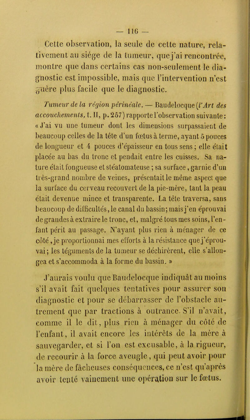 — IIG — Cette observation, la seule de celte nature, rela- tivement au siège de la tumeur, que j'ai rencontrée, montre que dans certains cas non-seulement le dia- gnostic est impossible, mais que l'intervention n'est ^îière plus facile que le diagnostic. Tumeur de la région périnéale. — Baudelocque(/Mr< des accouchements, t. II, p. 267) rapporte l'observation suivante : « J'ai vu une tumeur dont les dimensions surpassaient de beaucoup celles de la têle d'un felus à terme, ayant 5 pouces de longueur et 4 pouces d'épaisseur en tous sens ; elle était placée au bas du Ironc et pendait entre les cuisses. Sa na- ture était fongueuse et sléalomateuse ; sa surface, garnie d'un très-grand nombre de veines, présentait le même aspeci que la surface du cerveau recouvert de la pie-mère, tant la peau était devenue mince et transparente. La tête traversa, sans beaucoup de difficultés, le canal du bassin; mais j'en éprouvai de grandes à extraire le tronc, et, malgré tous mes soins, l'en- fant périt au passage. N'ayant plus rien à ménager de ce côté, je proportionnai mes efforts à la résistance que j'éprou- vai; les téguments de la tumeur se déchirèrent, elle s'allon- gea et s'accommoda à la forme du bassin. » J'aurais voulu que Baudelocque indiquât au moins s'il avait fait quelques tentatives pour assurer sou diagnostic et pour se débarrasser de l'obstacle au- trement que par tractions à outrance. S'il n'avait, comme il le dit, plus rien à ménager du côte de l'enfant, il avait encore les intérêts de la mère à sauvegarder, et si l'on est excusable, à la rigueur, de recourir à la force aveugle, qui j)eut avoir pour la mère de fâcheuses conséquences, ce n'est qu'après avoir tenté vainement une opération sur le fœtus.