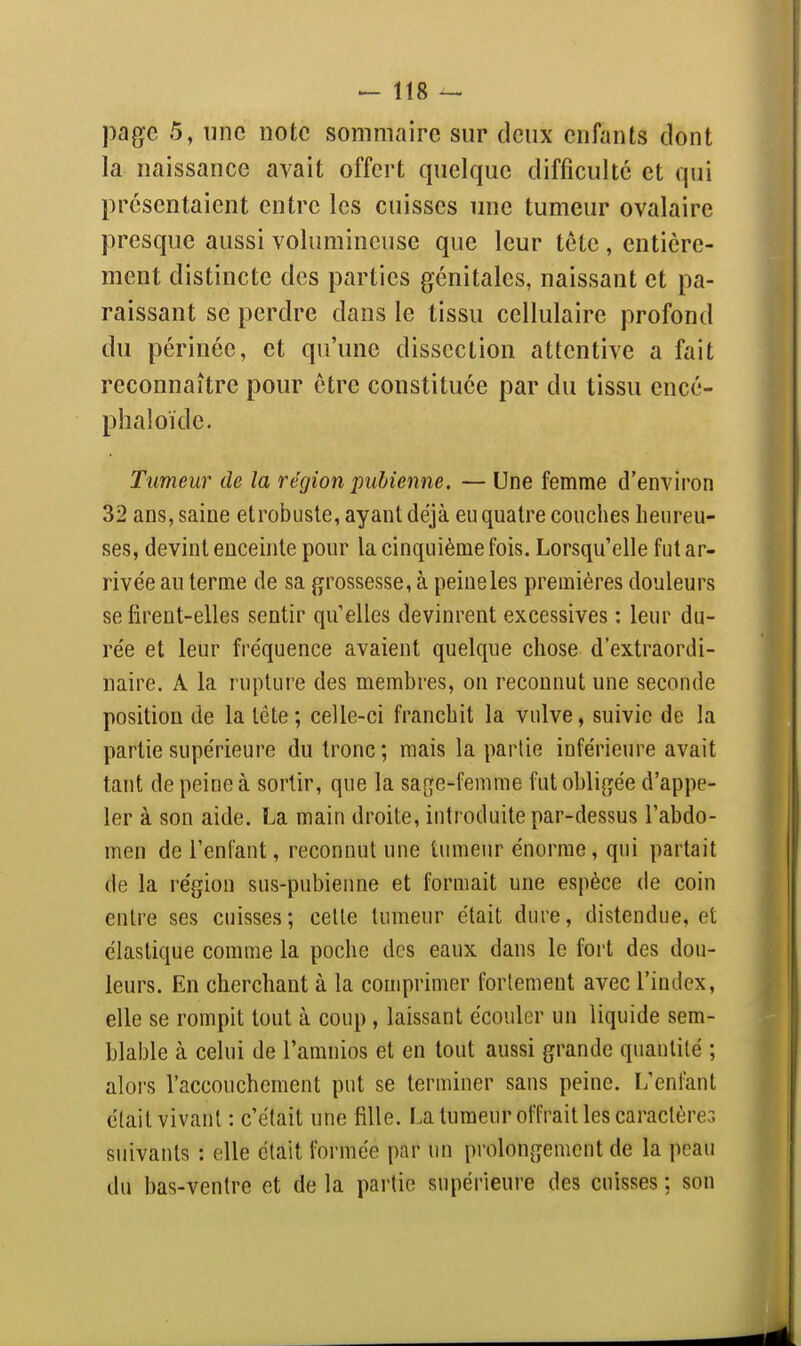 page 5, une note sommaire sur deux enfants dont la naissance avait offert quelque difficulté et qui présentaient entre les cuisses une tumeur ovalaire presque aussi volumineuse que leur tête, entière- ment distincte des parties génitales, naissant et pa- raissant se perdre dans le tissu cellulaire profond du périnée, et qu'une dissection attentive a fait reconnaître pour être constituée par du tissu encé- phaloide. Tumeur de la région imUenne. — Une femme d'environ 32 ans, saine etrobiiste, ayant déjà eu quatre couches heureu- ses, devint enceinte pour la cinquième fois. Lorsqu'elle fut ar- rivée an terme de sa fjrossesse, à peineles premières douleurs se firent-elles sentir qu'elles devinrent excessives : leur du- rée et leur fréquence avaient quelque chose d'extraordi- naire. A la rupture des membres, on reconnut une seconde position de la léte; celle-ci franchit la vulve, suivie de la partie supérieure du tronc ; mais la partie inférieure avait tant de peine à sortir, que la saf^e-femme fut obligée d'appe- ler à son aide. La main droite, introduite par-dessus l'abdo- men de l'enfant, reconnut une tumeur énorme, qui partait de la région sus-pubienne et formait une espèce de coin entre ses cuisses; celle tumeur était dure, distendue, et élastique comme la poche des eaux dans le fort des dou- leurs. En cherchant à la comprimer fortement avec l'index, elle se rompit tout à coup , laissant écouler un liquide sem- blable à celui de l'amnios et en tout aussi grande quantité ; alors l'accouchement put se terminer sans peine. L'enfant était vivant : c'était une fille. La tumeur offrait les caraclèreG suivants : elle était formée par un prolongement de la peau du bas-ventre et de la partie supérieure des cuisses ; son