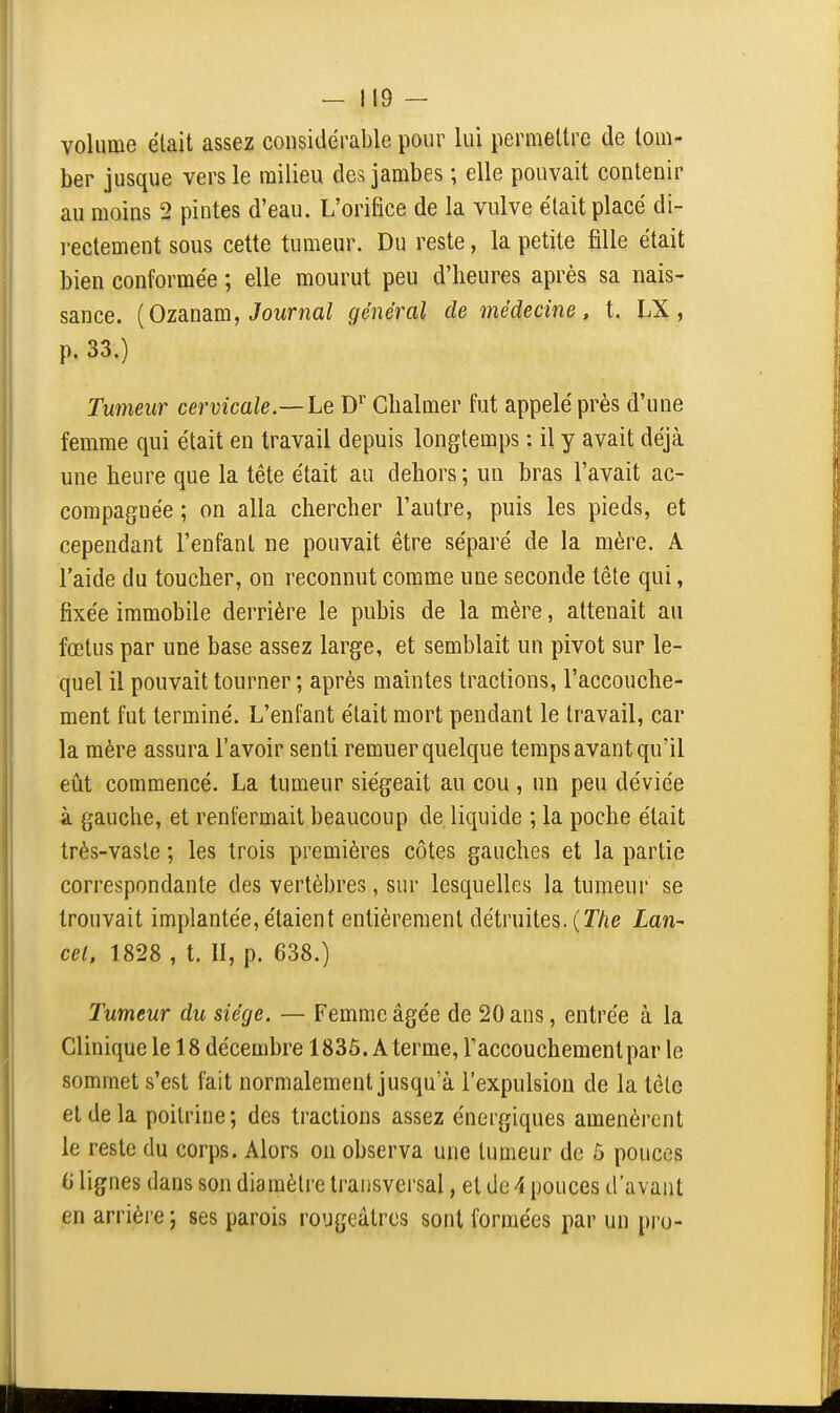 volume élait assez considérable pour lui permettre de tom- ber jusque vers le milieu des jambes ; elle pouvait contenir au moins 2 pintes d'eau. L'orifice de la vulve élait placé di- rectement sous cette tumeur. Du reste, la petite fille était bien conformée ; elle mourut peu d'heures après sa nais- sance. [OzsiUSim, Journal général de médecine, t. LX, p. 33.) Tumeur cervicale—Le D*' Cbalmer fut appelé près d'une femme qui était en travail depuis longtemps : il y avait déjà une heure que la tête était au dehors; un bras l'avait ac- compagnée ; on alla chercher l'autre, puis les pieds, et cependant l'enfant ne pouvait être séparé de la mère. A l'aide du toucher, ou reconnut comme une seconde tête qui, fixée immobile dei-rière le pubis de la mère, attenait au fœtus par une base assez large, et semblait un pivot sur le- quel il pouvait tourner ; après maintes tractions, l'accouche- ment fut terminé. L'enfant était mort pendant le travail, car la mère assura l'avoir senti remuer quelque temps avant qu'il eiit commencé. La tumeur siégeait au cou , un peu déviée à gauche, et renfermait beaucoup de liquide ; la poche était très-vaste ; les trois premières côtes gauches et la partie correspondante des vertèbres, sur lesquelles la tumeur se trouvait implantée, étaient entièrement détruites. (T/îe Lan- cel, 1828 , t. II, p. 638.) Tumeur du siège. — Femme âgée de 20 ans, entrée à la Clinique le 18 décembre 1836. A terme, raccouchemenlpar le sommet s'est fait normalement jusqu'à l'expulsion de la têlc et de la poitrine; des tractions assez énergiques amenèrent le reste du corps. Alors on observa une tumeur de ô pouces 6 lignes dans son diamètre transversal, et de -i pouces d'avant en arrière ; ses parois rougeâtrcs sont formées par un pro-