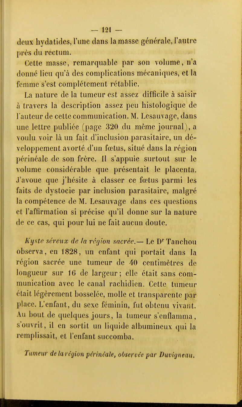 deux hydatidcs, l'une dans la masse générale, l'autre près du rectum. Cette masse, remarquable par son volume, n'a donné lieu qu'à des complications mécaniques, et la femme s'est complètement rétablie. La nature de la tumeur est assez difficile à saisir à travers la description assez peu histologique de l'auteur de cette communication. M. Lesauvage, dans une lettre publiée (page 320 du même journal), a voulu voir là un fait d'inclusion parasitaire, un dé- veloppement avorté d'un fœtus, situé dans la région périnéale de son frère. Il s'appuie surtout sur le volume considérable que présentait le placenta. J'avoue que j'hésite à classer ce fœtus parmi les faits de dystocie par inclusion parasitaire, malgré la compétence de M. Lesauvage dans ces questions et l'affirmation si précise qu'il donne sur la nature de ce cas, qui pour lui ne fait aucun doute. Kyate séreux de la région sacrée.— Le D'^Tanchou observa, en 1828, un enfant qui portait dans la région sacrée une tumeur de 40 centimètres de longueur sur 16 de largeur; elle était sans com- munication avec le canal rachidien. Cette tumeur était légèrement bosselée, molle et transparente par place. L'enfant, du sexe féminin, fut obtenu vivant. Au bout de quelques jours, la tumeur s'enflamma, s'ouvrit, il en sortit un liquide albumineux qui la remplissait, et l'enfant succomba. Tumeur delarégion périnéale, observée par Duvigneaii.