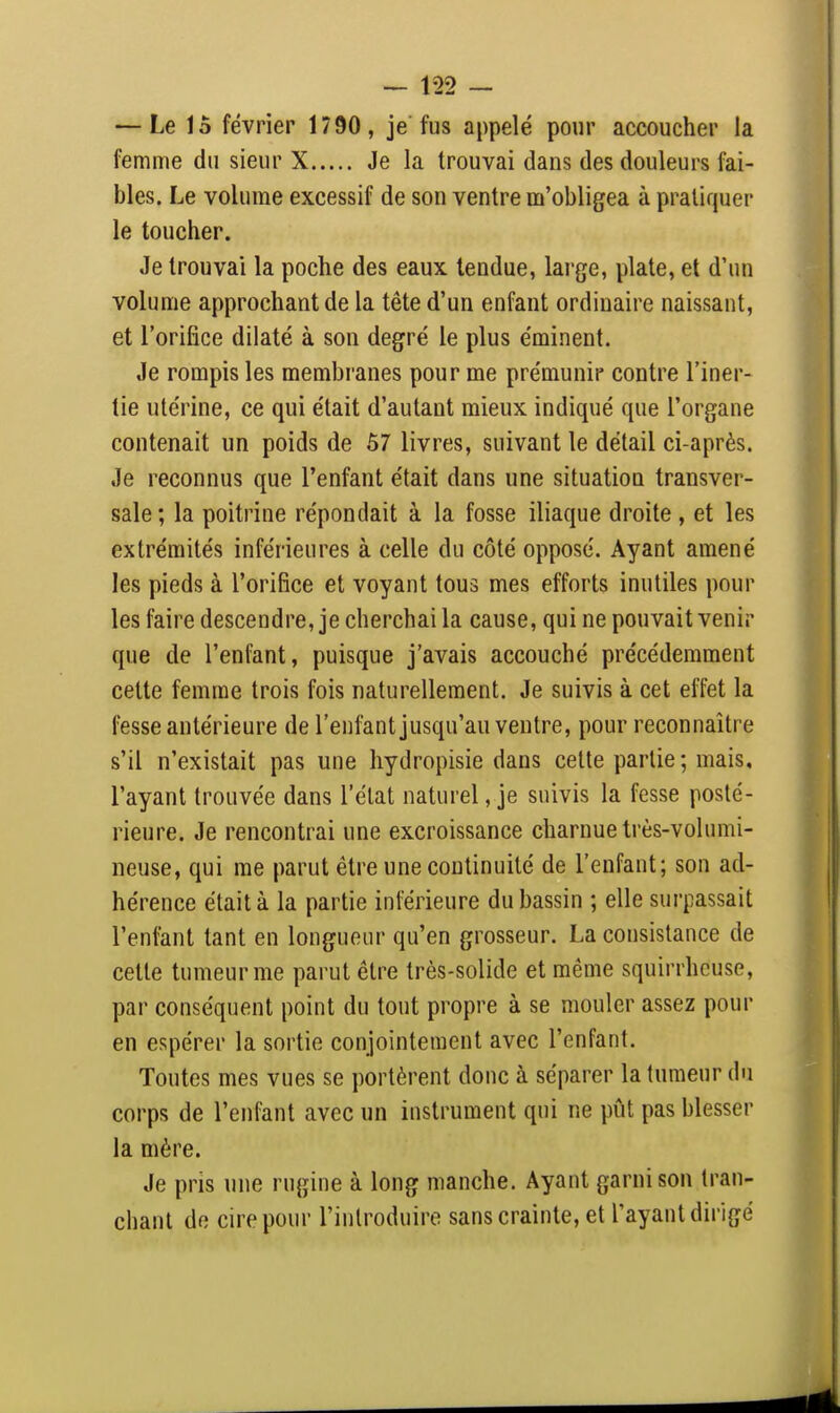 — Le 15 février 1790 , je fus appelé pour accoucher la femme du sieur X Je la trouvai dans des douleurs fai- bles. Le volume excessif de son ventre m'obligea à pratiquer le toucher. Je trouvai la poche des eaux tendue, large, plate, et d'un volume approchant de la tête d'un enfant ordinaire naissant, et l'orifice dilaté à son degré le plus éminent. Je rompis les membranes pour me prémunir contre l'iner- tie utérine, ce qui était d'autant mieux indiqué que l'organe contenait un poids de 57 livres, suivant le détail ci-après. Je reconnus que l'enfant était dans une situation transver- sale ; la poitrine répondait à la fosse iliaque droite , et les extrémités inférieures à celle du côté opposé. Ayant amené les pieds à l'orifice et voyant tous mes efforts inutiles pour les faire descendre, je cherchai la cause, qui ne pouvait venir que de l'enfant, puisque j'avais accouché précédemment cette femme trois fois naturellement. Je suivis à cet effet la fesse antérieure de l'enfant jusqu'au ventre, pour reconnaître s'il n'existait pas une hydropisie dans cette partie; mais, l'ayant trouvée dans l'état naturel, je suivis la fesse posté- rieure. Je rencontrai une excroissance charnue très-volumi- neuse, qui me parut être une continuité de l'enfant; son ad- hérence était à la partie inférieure du bassin ; elle surpassait l'enfant tant en longueur qu'en grosseur. La consistance de cette tumeur me parut être très-solide et même squirrhcuse, par conséquent point du tout propre à se mouler assez pour en espérer la sortie conjointement avec l'enfant. Toutes mes vues se portèrent donc à séparer la tumeur du corps de l'enfant avec un instrument qui ne pût pas blesser la mère. Je pris une rugine à long manche. Ayant garnison tran- chant de cire pour l'introduire sans crainte, et l'ayant dirigé