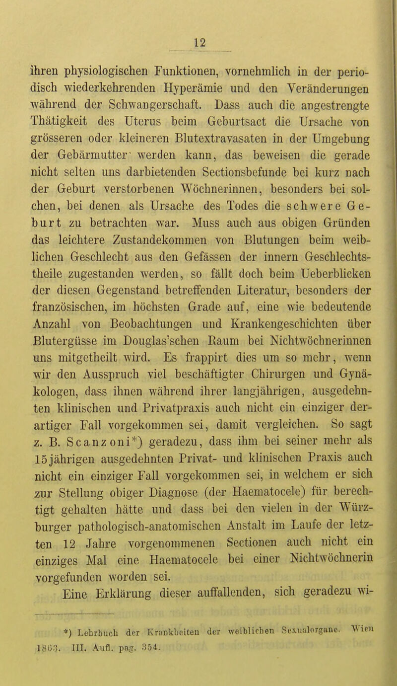 u ihren physiologischen Funktionen, vornehmlich in der perio- disch wiederkehrenden Hyperämie und den Veränderungen während der Schwangerschaft. Dass auch die angestrengte Thätigkeit des Uterus beim Geburtsact die Ursache von grösseren oder kleineren Blutextravasaten in der Umgebung der Gebärmutter' werden kann, das beweisen die gerade nicht selten uns darbietenden Sectionsbefunde bei kurz nach der Geburt verstorbenen Wöchnerinnen, besonders bei sol- chen, bei denen als Ursache des Todes die schwere Ge- burt zu betrachten war. Muss auch aus obigen Gründen das leichtere Zustandekommen von Blutungen beim weib- lichen Geschlecht aus den Gefässen der Innern Geschlechts- theile zugestanden werden, so fällt doch beim Ueberblicken der diesen Gegenstand betreffenden Literatur, besonders der französischen, im höchsten Grade auf, eine wie bedeutende Anzahl von Beobachtungen und Krankengeschichten über Blutergüsse im Douglas'schen Raum bei NichtWöchnerinnen uns mitgethcilt Avird. Es frappirt dies um so mehr, wenn wir den Ausspruch viel beschäftigter Chirurgen und Gynä- kologen, dass ihnen während ihrer langjährigen, ausgedehn- ten klinischen und Privatpraxis auch nicht ein einziger der- artiger Fall vorgekommen sei, damit vergleichen. So sagt z. B. Scanzoni*) geradezu, dass ihm bei seiner mehr als 15 jährigen ausgedehnten Privat- und klinischen Praxis auch nicht ein einziger Fall vorgekommen sei, in welchem er sich zur Stellung obiger Diagnose (der Haematocele) für berech- tigt gehalten hätte und dass bei den vielen in der Würz- burger pathologisch-anatomischen Anstalt im Laufe der letz- ten 12 Jahre vorgenommenen Sectionen auch nicht ein einziges Mal eine Haematocele bei einer Nichtwöchnerin vorgefunden worden sei. Eine Erklärung dieser auffallenden, sich geradezu wi- 1-, *) Lehrbuch der Kranklieiteu der weiblichen Sexualorganc. Wien