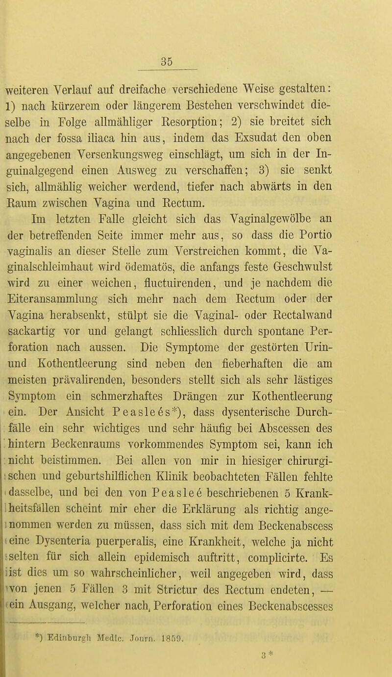 weiteren Verlauf auf dreifache verschiedene Weise gestalten: 1) nach kürzerem oder längerem Bestehen verschwindet die- selbe in Folge allmähliger Resorption; 2) sie breitet sich nach der fossa iüaca hin aus, indem das Exsudat den oben angegebenen Versenkungsweg einschlägt, um sich in der In- guinalgegend einen Ausweg zu verschaffen; 3) sie senkt sich, allmählig weicher werdend, tiefer nach abwärts in den Raum zwischen Vagina und Rectum. Im letzten Falle gleicht sich das Vaginalgewölbe an der betreffenden Seite immer mehr aus, so dass die Portio vaginalis an dieser Stelle zum Verstreichen kommt, die Va- ginalschleimhaut wird ödematös, die anfangs feste Geschwulst wird zu einer weichen, fluctuirenden, und je nachdem die Eiteransanunlung sich mehr nach dem Rectum oder der Vagina herabsenkt, stülpt sie die Vaginal- oder Rectalwand sackartig vor und gelangt schliesshch durch spontane Per- foration nach aussen. Die Symptome der gestörten Urin- und Kothentleerung sind neben den läeberhaften die am meisten prävahrenden, besonders stellt sich als sehr lästiges Symptom ein schmerzhaftes Drängen zur Kothentleerung ■ ein. Der Ansicht Peasleös*), dass dysenterische Durch- fälle ein sehr wichtiges und sehr häufig bei Abscessen des hintern Beckenraums vorkommendes Symptom sei, kann ich nicht beistimmen. Bei allen von mir in hiesiger chirurgi- : sehen und geburtshilflichen Klinik beobachteten Fällen fehlte 1 dasselbe, und bei den von Peasleö beschriebenen 5 Krank- Iheitsfällen scheint mir eher die Erklärung als richtig ange- inommen werden zu müssen, dass sich mit dem Beckenabscess (eine Dysenteria puerperalis, eine Krankheit, welche ja nicht :selten für sich allein epidemisch auftritt, complicirte. Es iist dies um so wahrscheinlicher, weil angegeben wird, dass won jenen 5 Fällen 3 mit Strictur des Rectum endeten, — (ein Ausgang, welcher nach. Perforation eines Bcckenabscesscs *) Edinburgh Medtc. Journ. 1859. 3*