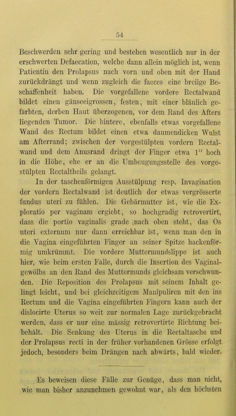 Beschwerden sehr gering und bestehen wesenUich nur in der erschwerten Defaecation, welche dann allein möglich ist, wenn Patientin den Prolapsus nach vorn und oben mit der Hand zurückdrängt und wenn zugleich die faeces eine breiige Be- schaffenheit haben. Die vorgefallene vordere Ptectalwand bildet einen gänseeigrossen, festen, mit einer bläuhch ge- färbten, derben Haut überzogenen, vor dem Rand des Afters liegenden Tumor. Die hintere, ebenfalls etwas vorgefallene Wand des Rectum bildet einen etwa daumendicken Wulst am Afterrand; zwischen der vorgestülpten vordem Rectal- wand und dem Anusrand dringt der Finger etwa 1 hoch in die Höhe, ehe er an die Umbeugungsstelle des vorge- stülpten Rectaltheils gelangt. In der taschenförmigen Ausstülpung resp. Invagination der vordem Rectalwand ist deuthch der etwas vergrösserte fundus uteri zu fühlen. Die Gebärmutter ist, wie die Ex- ploratio per vaginara ergiebt, so hochgradig retrovertirt, dass die portio vaginalis grade inach oben steht, das Os uteri externum nur dann erreichbar ist, wenn man den in die Vagina eingeführten Finger an seiner Spitze hackenför- mig umkrümmt. Die vordere Muttermundslippe ist auch hier, wie beim ersten Falle, durch die Insertion des Vaginal- gewölbs an den Rand des Muttermunds gleichsam verschwun- den. Die Reposition des Prolapsus mit seinem Inhalt ge- lingt leicht, und bei gleichzeitigem Manipuliren mit den ins Rectum und die Vagina eingeführten Fingern kann auch der dislocirte Uterus so weit zur normalen Lage zurückgebracht werden, dass er nur eine mässig retrovertirte Richtung bei- behält. Die Senkung des Uterus in die Rectaltasche und der Prolapsus recti in der ü'üher vorhandenen Grösse erfolgt jedoch, besonders beim Drängen nach abwärts, bald wieder. Es beweisen diese Fälle zur Genüge, dass man nicht, wie man bisher anzunehmen gewohnt war, als den höchsten