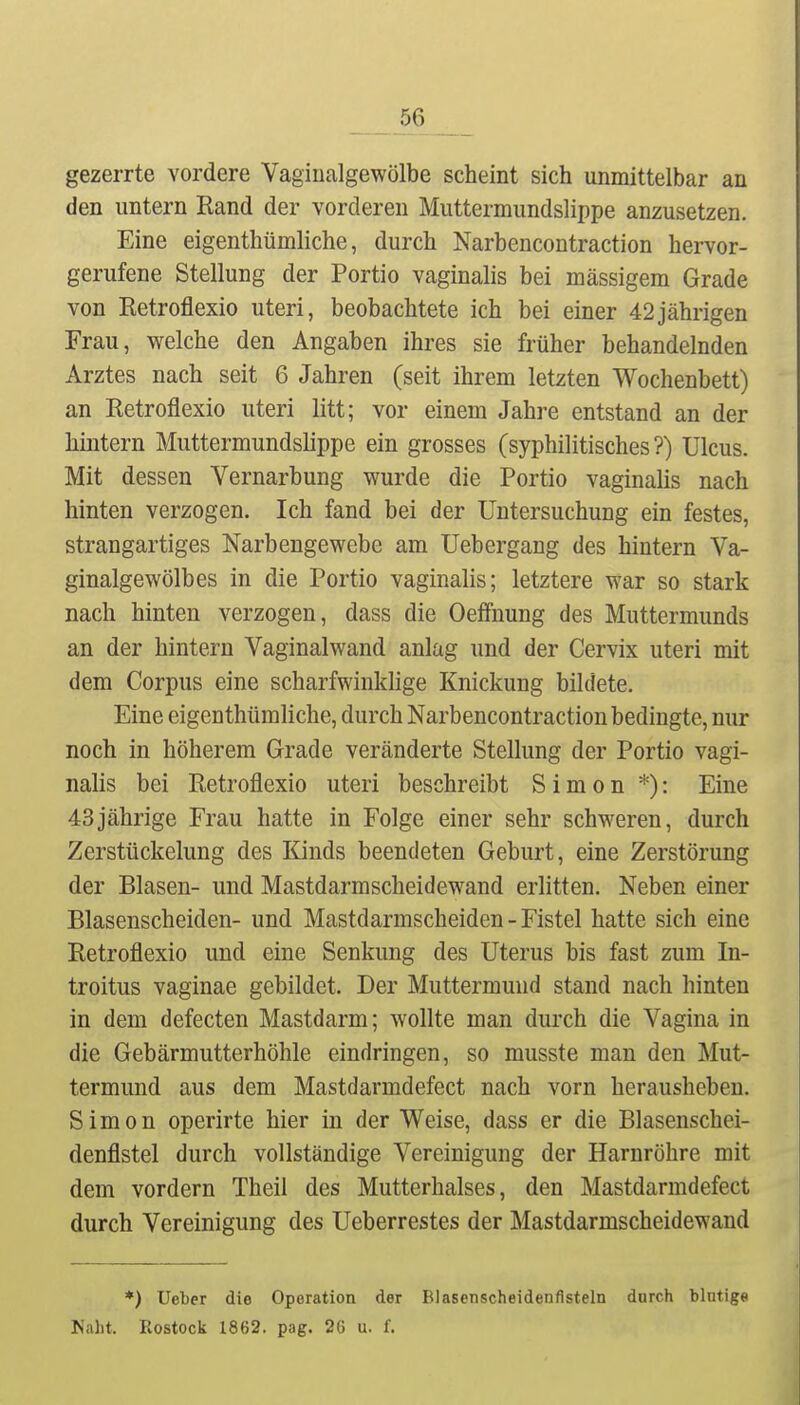 _56 gezerrte vordere Vaginalgewölbe scheint sich unmittelbar an den untern Rand der vorderen Muttermundslippe anzusetzen. Eine eigenthümliche, durch Narbencoutraction hervor- gerufene Stellung der Portio vaginalis bei massigem Grade von Retroflexio uteri, beobachtete ich bei einer 42jährigen Frau, welche den Angaben ihres sie früher behandelnden Arztes nach seit 6 Jahren (seit ihrem letzten Wochenbett) an Eetroflexio uteri litt; vor einem Jahre entstand an der hintern Muttermundslippe ein grosses (syphilitisches?) Ulcus. Mit dessen Vernarbung wurde die Portio vaginalis nach hinten verzogen. Ich fand bei der Untersuchung ein festes, strangartiges Narbengewebe am Uebergang des hintern Va- ginalgewölbes in die Portio vaginalis; letztere war so stark nach hinten verzogen, dass die Oeflfnung des Muttermunds an der hintern Vaginalwand anlag und der Cervix uteri mit dem Corpus eine scharfwinklige Knickung bildete. Eine eigenthümliche, durch Narbencontraction bedingte, nur noch in höherem Grade veränderte Stellung der Portio vagi- nalis bei Eetroflexio uteri beschreibt Simon *): Eine 43jährige Frau hatte in Folge einer sehr schweren, durch Zerstückelung des Kinds beendeten Geburt, eine Zerstörung der Blasen- und Mastdarmscheidewand erlitten. Neben einer Blasenscheiden- und Mastdarmscheiden - Fistel hatte sich eine Retroflexio und eine Senkung des Uterus bis fast zum In- troitus vaginae gebildet. Der Muttermund stand nach hinten in dem defecten Mastdarm; wollte man durch die Vagina in die Gebärmutterhöhle eindringen, so musste man den Mut- termund aus dem Mastdarmdefect nach vorn herausheben. Simon operirte hier in der Weise, dass er die Blasenschei- denflstel durch vollständige Vereinigung der Harnröhre mit dem vordem Theil des Mutterhalses, den Mastdarmdefect durch Vereinigung des Ueberrestes der Mastdarmscheidewand *) Ueber die Operation der Blasenscheidenflsteln durch blutige Naht. Rostock 1862. pag. 26 u. f.