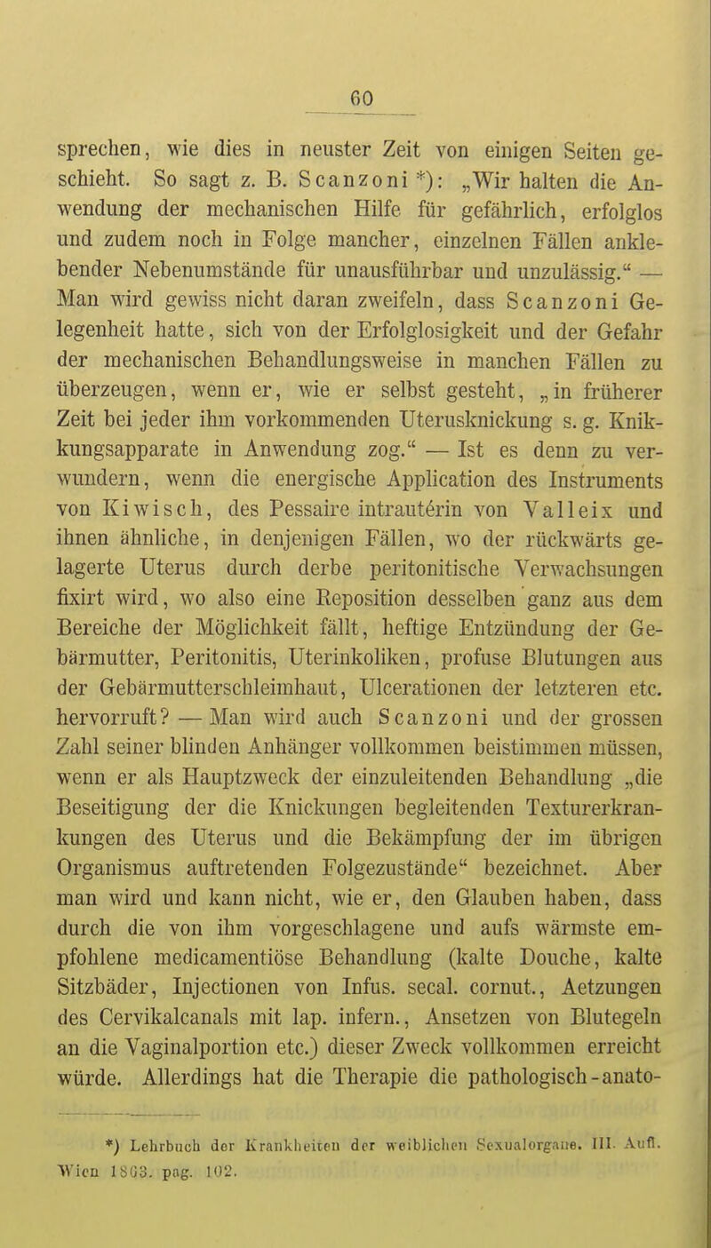 sprechen, wie dies in neuster Zeit von einigen Seiten ge- schieht. So sagt z. B. Scanzoni „Wir halten die An- wendung der mechanischen Hilfe für gefährlich, erfolglos und zudem noch in Folge mancher, einzelnen Fällen ankle- bender Nebenumstände für unausführbar und unzulässig. — Man wird gewiss nicht daran zweifeln, dass Scanzoni Ge- legenheit hatte, sich von der Erfolglosigkeit und der Gefahr der mechanischen Behandlungsweise in manchen Fällen zu überzeugen, wenn er, wie er selbst gesteht, „in früherer Zeit bei jeder ihm vorkommenden Uterusknickung s. g. Knik- kungsapparate in Anwendung zog. — Ist es denn zu ver- wundern, wenn die energische Apphcation des Instruments von Kiwisch, des Pessaire intrauterin von Valleix und ihnen ähnliche, in denjenigen Fällen, wo der rückwärts ge- lagerte Uterus durch derbe peritonitische Verwachsungen fixirt wird, wo also eine Reposition desselben ganz aus dem Bereiche der Möglichkeit fällt, heftige Entzündung der Ge- bärmutter, Peritonitis, Uterinkoliken, profuse Blutungen aus der Gebärmutterschleimhaut, Ulcerationen der letzteren etc. hervorruft? —Man wird auch Scanzoni und der grossen Zahl seiner bhnden Anhänger vollkommen beistimmen müssen, wenn er als Hauptzweck der einzuleitenden Behandlung „die Beseitigung der die Knickungen begleitenden Texturerkran- kungen des Uterus und die Bekämpfung der im übrigen Organismus auftretenden Folgezustände bezeichnet. Aber man wird und kann nicht, wie er, den Glauben haben, dass durch die von ihm vorgeschlagene und aufs wärmste em- pfohlene medicamentiöse Behandlung (kalte Douche, kalte Sitzbäder, Injectionen von Infus, secal. cornut., Aetzungen des Cervikalcanals mit lap. infern.. Ansetzen von Blutegeln an die Vaginalportion etc.) dieser Zweck vollkommen erreicht würde. Allerdings hat die Therapie die pathologisch-anato- *) Lehrbuch der Krankheiten der weiblichen Scxualorgaue. III- Aufl.