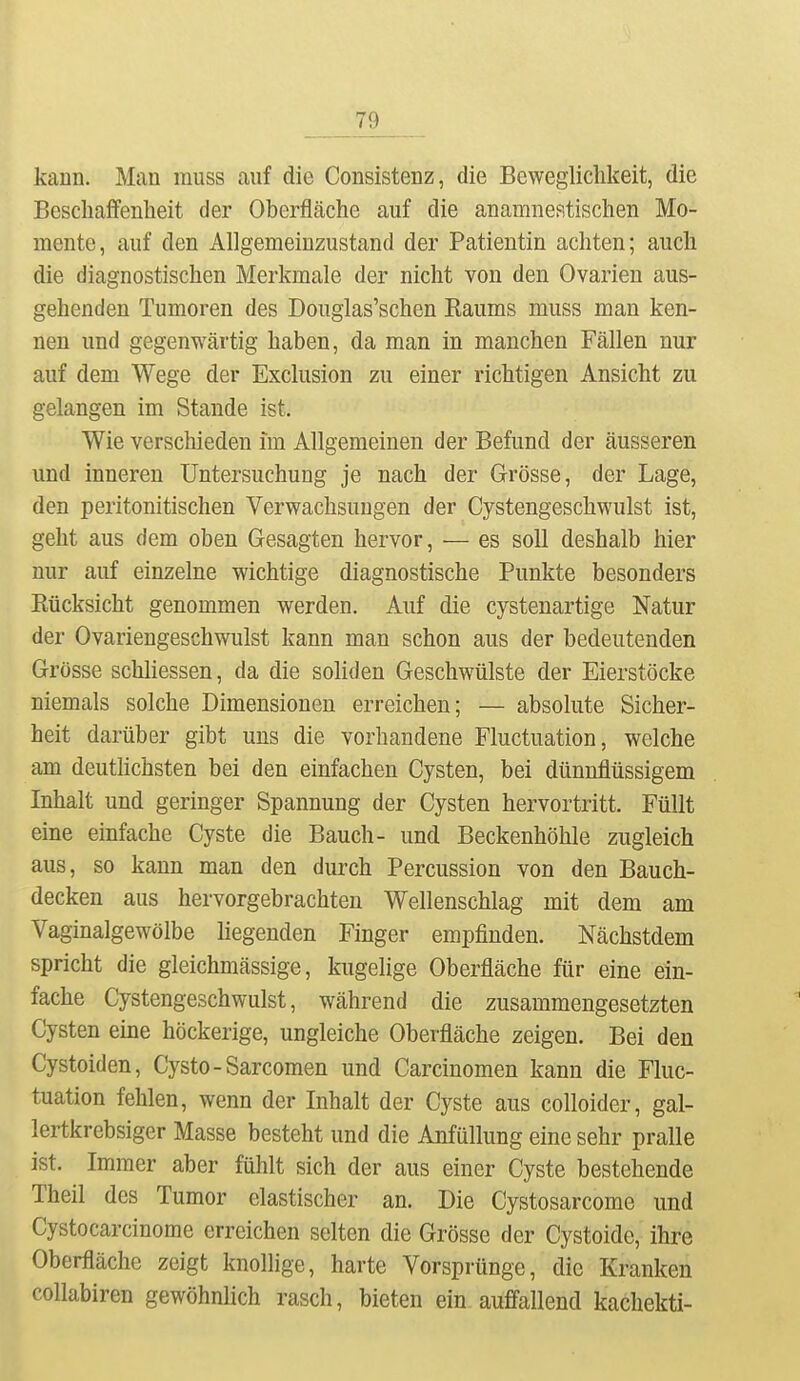 kann. Man rauss auf die Consistenz, die Beweglichkeit, die Beschaffenheit der Oberfläche auf die anamnestischen Mo- mente, auf den Allgemeinzustand der Patientin achten; auch die diagnostischen Merkmale der nicht von den Ovarien aus- gehenden Tumoren des Douglas'schen Eaums muss man ken- nen und gegenwärtig haben, da man in manchen Fällen nur auf dem Wege der Exclusion zu einer richtigen Ansicht zu gelangen im Staude ist. Wie verschieden im Allgemeinen der Befund der äusseren und inneren Untersuchung je nach der Grösse, der Lage, den peritonitischen Verwachsungen der Cystengeschwulst ist, geht aus dem oben Gesagten hervor, — es soll deshalb hier nur auf einzelne wichtige diagnostische Punkte besonders Eücksicht genommen werden. Auf die cystenartige Natur der Ovariengeschwulst kann man schon aus der bedeutenden Grösse schliessen, da die soliden Geschwülste der Eierstöcke niemals solche Dimensionen erreichen; — absolute Sicher- heit darüber gibt uns die vorhandene Fluctuation, welche am deutlichsten bei den einfachen Cysten, bei dünnflüssigem Inhalt und geringer Spannung der Cysten hervortritt. Füllt eine einfache Cyste die Bauch- und Beckenhöhle zugleich aus, so kann man den durch Percussion von den Bauch- decken aus hervorgebrachten Wellenschlag mit dem am Vaginalgewölbe liegenden Finger empfinden. Nächstdem spricht die gleichmässige, kugelige Oberfläche für eine ein- fache Cystengeschwulst, während die zusammengesetzten Cysten eine höckerige, ungleiche Oberfläche zeigen. Bei den Cystoiden, Cysto - Sarcomen und Carcinomen kann die Fluc- tuation fehlen, wenn der Inhalt der Cyste aus colloider, gal- lertkrebsiger Masse besteht und die Anfüllung eine sehr pralle ist. Immer aber fühlt sich der aus einer Cyste bestehende Theil des Tumor elastischer an. Die Cystosarcome und Cystocarcinome erreichen selten die Grösse der Cystoide, ihre Oberfläche zeigt knollige, harte Vorsprünge, die Kranken collabiren gewöhnlich rasch, bieten ein auffallend kachekti-