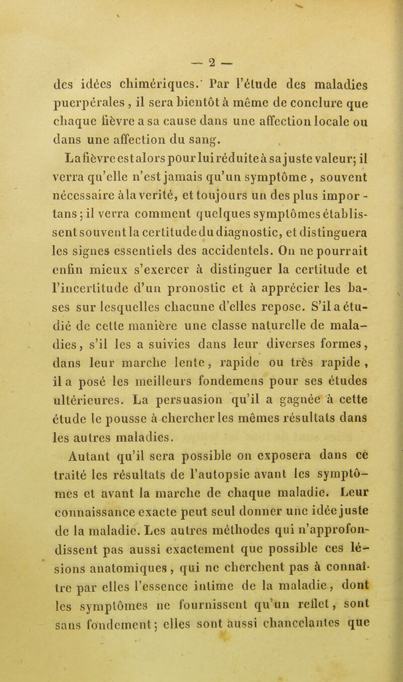 des idées chimériques.' Par l'élude des maladies puerpérales, il sera bientôt à même de conclure que chaque fièvre a sa cause dans une affection locale ou dans une affection du sang. La fièvre est alors pour lui réduite à sa j uste valeur; il verra qu'elle n'est jamais qu'un symptôme , souvent nécessaire àla vérité, et toujours un des plus impor - tans ; il verra comment quelques symptômes établis- sent souvent la certitude du diagnostic, et distinguera les signes essentiels des accidentels. On ne pourrait enfin mieux s'exercer à distinguer la certitude et l'incertitude d'un pronostic et à apprécier les ba- ses sur lesquelles chacune d'elles repose. S'il a étu- dié de cette manière une classe naturelle de mala- dies , s'il les a suivies dans leur diverses formes, dans leur marche lente, rapide ou très rapide , il a posé les meilleurs fondemens pour ses études ultérieures. La persuasion qu'il a gagnée à cette étude le pousse à chercher les mêmes résultats dans les autres maladies. Autant qu'il sera possible on exposera dans ce traité les résultats de l'autopsie avant les symptô- mes et avant la marche de chaque maladie. Leur connaissance exacte peut seul donner une idée juste de la maladie. Les autres méthodes qui n'approfon- dissent pas aussi exactement que possible ces lé- sions anatomiques, qui ne cherchent pas à connaî- tre par elles l'essence intime de la maladie, dont les symptômes ne fournissent qu'un reflet, sont sans fondement; elles sont aussi chancelâmes que