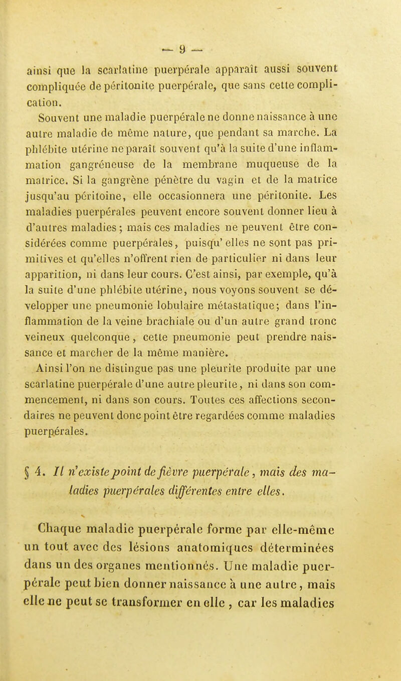 ainsi que la scarlatine puerpérale apparaît aussi souvent compliquée de péritonite puerpérale, que sans cette compli- cation. Souvent une maladie puerpérale ne donne naissance à une autre maladie de même nature, que pendant sa marche. La phlébite utérine ne paraît souvent qu'à la suite d'une inflam- mation gangréneuse de la membrane muqueuse de la matrice. Si la gangrène pénètre du vagin et de la matrice jusqu'au péritoine, elle occasionnera une péritonite. Les maladies puerpérales peuvent encore souvent donner lieu à d'autres maladies; mais ces maladies ne peuvent être con- sidérées comme puerpérales, puisqu'elles ne sont pas pri- mitives et qu'elles n'offrent rien de particulier ni dans leur apparition, ni dans leur cours. C'est ainsi, par exemple, qu'à la suite d'une phlébite utérine, nous voyons souvent se dé- velopper une pneumonie lobulaire métastalique; dans l'in- flammation de la veine brachiale ou d'tm autre grand tronc veineux quelconque, cette pneumonie peut prendre nais- sance et marcher de la même manière. Ainsi l'on ne distingue pas une pleurite produite par une scarlatine puerpérale d'une autre pleurile, ni dans son com- mencement, ni dans son cours. Toutes ces affections secon- daires ne peuvent donc point être regardées comme maladies puerpérales. § 4. // n'existe point de fièvre puerpérale, mais des ma- ladies puerpérales différentes entre elles. Chaque maladie puerpérale forme par elle-même un tout avec des lésions anatomiques déterminées dans un des organes mentionnés. Une maladie puer- pérale peatbien donner naissance à une autre, mais elle Jie peut se transformer en elle , car les maladies