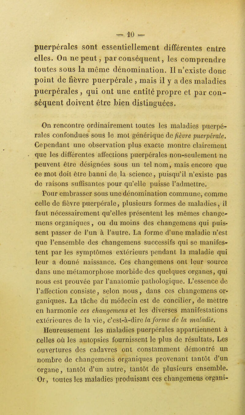 puerpérales sont essentiellement différentes entre elles. On ne peut, par conséquent, les comprendre toutes sous la même dénomination. Il n'existe donc point de fièvre puerpérale , mais il y a des maladies puerpérales , qui ont une entité propre et par con- séquent doivent être bien distinguées. On rencontre ordinairement toutes les maladies puerpé- rales confondues sous le mol générique de fièvre puerpérale. Cependant une observation plus exacte montre clairement que les différentes affections puerpérales non-seulement ne peuvent être désignées sous un tel nom, mais encore que ce mot doit être banni de la science, puisqu'il n'existe pas de raisons suffisantes pour qu'elle puisse l'admettre. Pour embrasser sous une dénomination commune, comme celle de fièvre puerpérale, plusieurs formes de maladies, il faut nécessairement qu'elles présentent les mêmes cliange- mens organiques, ou du moins des changemens qui puis- sent passer de l'un à l'autre. La forme d'une maladie n'est que l'ensemble des changemens successifs qui se manifes- tent par les symptômes extérieurs pendant la maladie qui leur a donné naissance. Ces changemens ont leur source dans une métamorphose morbide des quelques organes, qui nous est prouvée par l'analomie pathologique. L'essence de l'affection consiste, selon nous, dans ces changemens or- ganiques. La lâche du médecin est de concilier, de mettre en harmonie ces changemens et les diverses manifeslations extérieures de la vie, c'est-à-dire/a forme de la maladie. Heureusement les maladies puerpérales appartiennent à celles oîi les autopsies fournissent le plus de résultats. Les ouvertures des cadavres ont constamment démontré un nombre de changemens organiques provenant tantôt d'un organe, tantôt d'un autre, tantôt de plusieurs ensemble. Or, toutes les maladies produisant ces changemens organi-