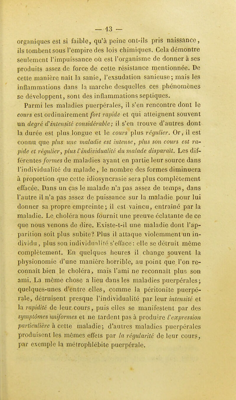 orgonif|ues est si faible, qu'à peine ont-ils pris naissance, ils tombent sous l'empire des lois chimiques. Cela démontre seulement l'impuissance où est l'organisme de donnera ses produits assez de force de cette résistance mentionnée. De celte manière naît la sanie, l'exsudation sanieuse; mais les inflammations dans la marche desquelles ces phénomènes se développent, sont des inflammations sepiiques. Parmi les maladies puerpérales, il s'en rencontre dont le cours est ordinairement fort rapide et qui atteignent souvent un degré d'intensité considérable ; il s'en trouve d'autres dont la durée est plus longue et le cours plus régulier. Or, il est connu que plus une maladie est intense, plus son cours est ra- pide et régulier, plus l'individualité du malade disparaît. Les dif- férentes/ornes de maladies ayant en partie leur source dans l'individualité du malade, le nombre des formes diminuera à proportion que cette idiosyncrasie sera plus complètement effacée. Dans un cas le malade n'a pas assez de temps, dans l'autre il n'a pas assez de puissance sur la maladie pour lui donner sa propi'e empreinte ; il est vaincu, entraîné parla maladie. Le, choléra nous fournit une preuve éclatante de ce que nous venons de dire. Existe-t-il une maladie dont l'ap- parition soit plus subite? Plus il attaque violemment un in- dividu, plus son individnnliié s'efface: elle se détruit même complètement. En quelques heures il change souvent la physionomie d'une manière horrible, au point que l'on re- connaît bien le choléra, mais l'ami ne reconnaît plus son ami. La même chose a lieu dans les maladies puerpérales; quelques-unes d'entre elles, comme la péritonite puerpé- rale, détruisent presque l'individualité par leur intensité et la rapidité de leur cours, puis elles se manifestent par des symptômes uniformes et ne tardent pas à produire l'expression particulière h celle maladie; d'autres maladies puerpérales produisent les mêmes effets par la régidarité de leur cours, par exemple la méirophlébite puerpérale.