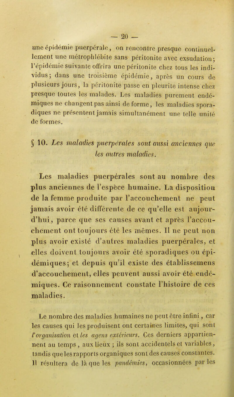 une épidémie puerpérale, on renconire presque coniinuel- lement une mélroplilébite sans péritonite avec exsudation-, l'épidémie suivante offrira une péritonite chez tous les indi- vidus; dans une troisième épidémie, après un cours de plusieurs jours, la péritonite passe en pleurite intense chez presque toutes les malades. Les maladies purement endé- miques ne changent pas ainsi de forme, les maladies spora- diques ne présentent jamais simultanément une telle unité de formes. § 10. Les maladies puerpérales sont aussi anciennes que les autres maladies. Les maladies puerpérales sont au nomJ3re des plus anciennes de l'espèce humaine. La dispositioa de la femme produite par l'accouchement ne peut jamais avoir été différente de ce qu'elle est aujour- d'hui, parce que ses causes avant et après l'accou- chement ont toujours été les mêmes. Il ne peut non plus avoir existé d'autres maladies puerpérales, et elles doivent toujours avoir été sporadiques ou épi- démiques; et depuis qu'il existe des établissemens d'accouchement, elles peuvent aussi avoir été endé- miques. Ce raisonnement constate l'histoire de ces maladies. Le nombre des maladies humaines ne peut être infini, car les causes qui les produisent ont certaines limites, qui sont L'organisalion et Les agens extérieurs. Ces derniers appartien- nent au temps , aux lieux ; ils sont accidentels et variables, tandis que les rapports organiques sont des causes constantes. 11 résultera de là que les pandémies, occasionnées parles