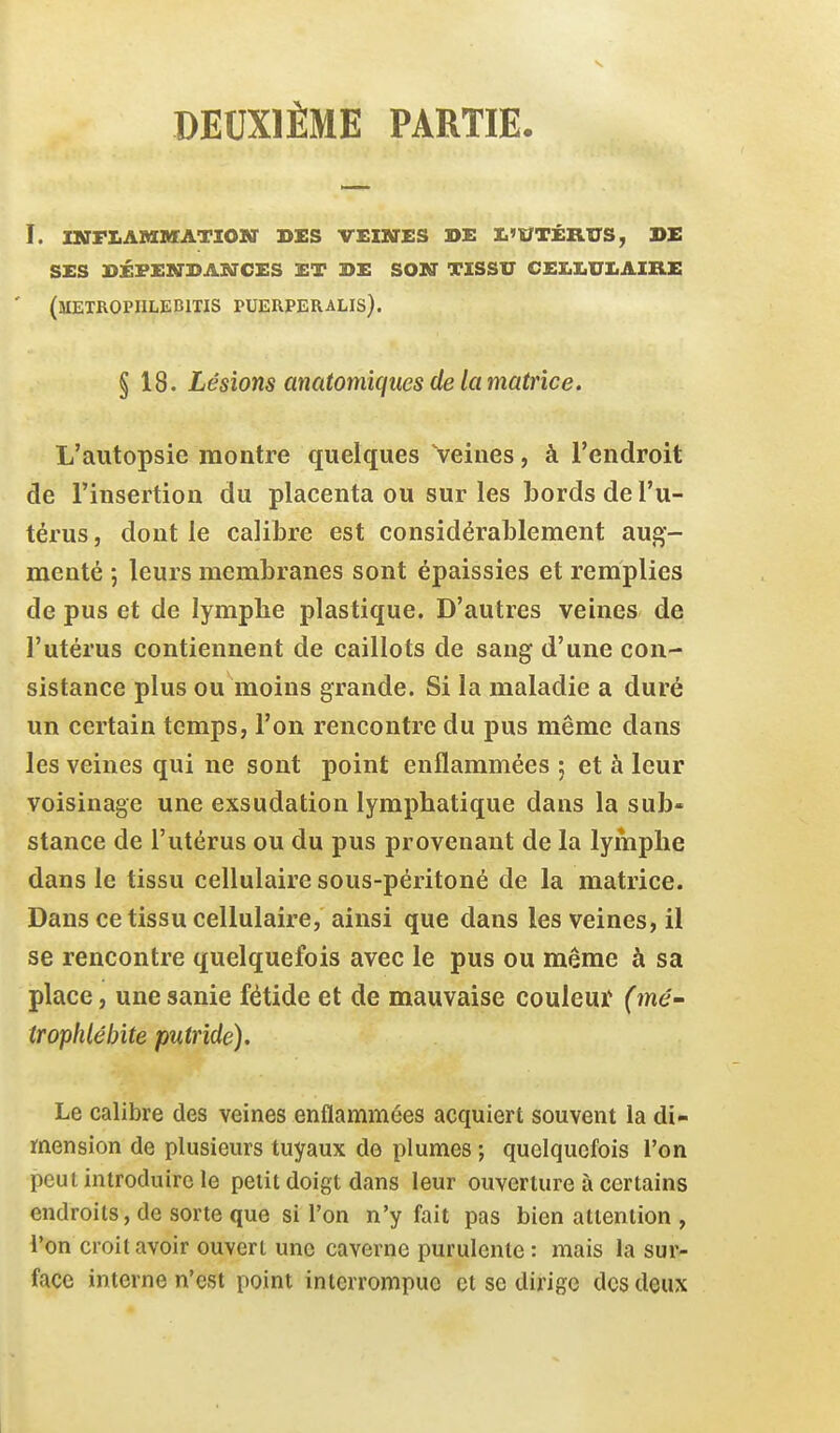 DEUXIÈME PARTIE. i. mflambfatiom' ses veiktes de i,'>^t±rv&, de ses dépendances et de son tissu celiiuiiaike ' (metropiilebitis puerperalis). § 18. Lésions anatomïques de la matrice. L'autopsie montre quelques Veines, à l'endroit de l'insertion du placenta ou sur les bords de l'u- térus, dont le calibre est considérablement aug- menté ; leurs membranes sont épaissies et remplies de pus et de lymphe plastique. D'autres veines de l'utérus contiennent de caillots de sang d'une con- sistance plus ou moins grande. Si la maladie a duré un certain temps, l'on rencontre du pus même dans les veines qui ne sont point enflammées ; et à leur voisinage une exsudation lymphatique dans la sub- stance de l'utérus ou du pus provenant de la lymphe dans le tissu cellulaire sous-péritoné de la matrice. Dans ce tissu cellulaire, ainsi que dans les veines, il se rencontre quelquefois avec le pus ou même à sa place, unesanie fétide et de mauvaise couleuï (mô- trophlébite putride). Le calibre des veines enflammées acquiert souvent la di- mension de plusieurs tuyaux de plumes ; quelquefois l'on peut introduire le petit doigt dans leur ouverture à certains endroits, de sorte que si l'on n'y fait pas bien attention , l'on croit avoir ouvert une caverne purulente : mais la sur- face interne n'est point interrompue et se dirige des deux