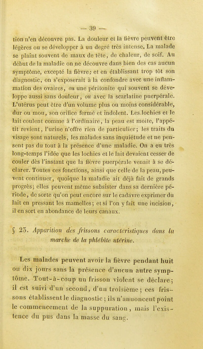 tion n'en découvre pas. La douleur et la lièvre peuvent être légères ou se développer à un degré très intense, La malade se plaint souvent de maux de tête, de chaleur, de soif. Au début de la maladie on ne découvre dans bien des cas aucun symptôme, excepté la fièvre; et en établissant trop tôt son diagnostic, on s'exposerait à la confondre avec une inflam- mation des ovaires, ou une péritonite qui souvent se déve- loppe aussi sans douleur, oic avec la scarlatine puerpérale. L'utérus peut être d'un volume plus ou moins considérable, dur ou mou, son orifice fermé et indolent. Les lochies ei le lait coulent comme à l'ordinaire, la peau est moite, l'appé- tit revient, l'urine n'offre rien de particulier; les traits du visage sont naturels, les malades sans inquiétude et ne pen- sent pas du tout à la présence d'une maladie. On a eu très long-temps l'idée que les lochies et le lait devaient cesser de couler dès l'instant que la fièvre puerpérale venait à se dé- clarer. Toutes ces fonctions, ainsi que celle de la peau, peu- vent continuer, quoique la maladie ait déjà fait de grands progrès; elles peuvent même subsister dans sa dernière pé- riode, de sorte qu'on peut encore sur le cadavre exprimer du lait en pressant les mamelles; et si l'on y fait une incision, il en sort en abondance de leurs canaux. § 23. Apparition des frissons caractéristiques dans la marche de la phlébite utérine. Les malades peuvent avoir la lièvre pendant huit ou dix jours sans la présence d'aucun autre symp- tôme. Tout-à-coup un frisson violent se déclare; il est suivi d'un second, d'un troisième; ces fris- sons établissent le diagnostic ; ils n'annoncent point le commencement de la suppuration , mais l'exis- tence du pus dans la masse du sang.