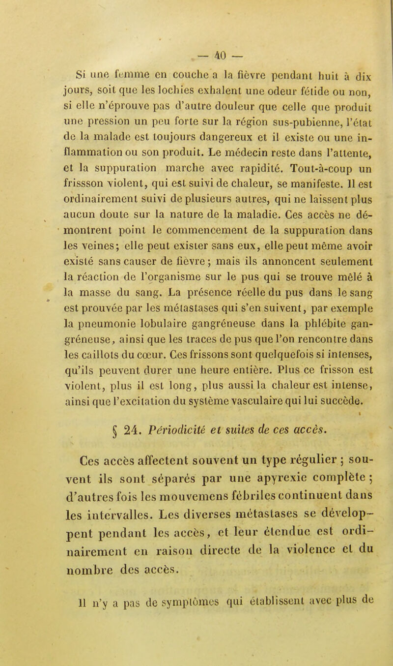 Si une femme en couche a la fièvre pendant huit à dix jours, soit que les lochies exhalent une odeur fétide ou non, si elle n'éprouve pas d'autre douleur que celle que produit une pression un peu forte sur la région sus-pubienne, l'état de la malade est toujours dangereux et il existe ou une in- flammation ou son produit. Le médecin reste dans l'attente, et la suppuration marche avec rapidité. Tout-à-coup un frissson violent, qui est suivi de chaleur, se manifeste. 11 est ordinairement suivi de plusieurs autres, qui ne laissent plus aucun doute sur la nature de la maladie. Ces accès ne dé- montrent point le commencement de la suppuration dans les veines; elle peut exister sans eux, elle peut même avoir existé sans causer de fièvre ; mais ils annoncent seulement la réaction de l'çrganisme sur le pus qui se trouve mêlé à la masse du sang. La présence réelle du pus dans le sang est prouvée par les métastases qui s'en suivent, par exemple la pneumonie lobulaire gangréneuse dans la phlébite gan- gréneuse, ainsi que les traces de pus que l'on rencontre dans les caillots du cœur. Ces frissons sont quelquefois si intenses, qu'ils peuvent durer une heure entière. Plus ce frisson est violent, plus il est long, plus aussi la chaleur est intense, ainsi que l'excitation du système vasculaire qui lui succède. § 24. Périodicité et suites de ces accès. Ces accès affectent souvent un type régulier ; sou- vent ils sont séparés par une apyrexic complète ; d'autres fois les mouvemcns fébriles continuent dans les intervalles. Les diverses métastases se dévelop- pent pendant les accès, et leur étendue est ordi- nairement en raison directe de la violence et du nombre des accès. 11 n'y a pas de symptômes qui établissent avec plus de