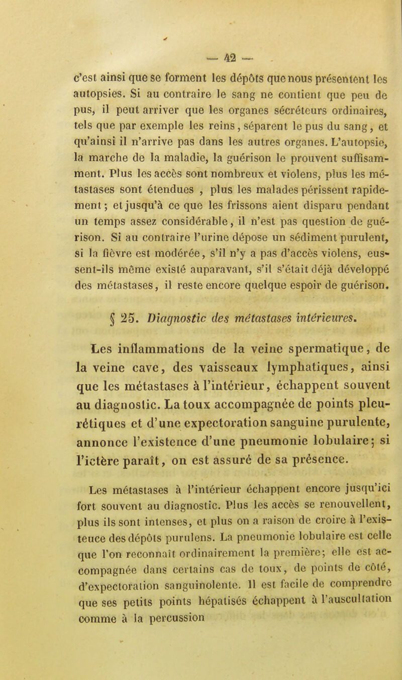 c'est ainsi que se forment les dépôts que nous présentent les autopsies. Si au contraire le sang ne contient que peu de pus, il peut arriver que les organes sécréteurs ordinaires, tels que par exemple les reins, séparent le pus du sang, et qu'ainsi il n'arrive pas dans les autres organes. L'autopsie, la marche de la maladie, la guérison le prouvent suffisam- ment. Plus les accès sont nombreux et violens, plus les mé- tastases sont étendues , plus les malades périssent rapide- ment; et jusqu'à ce que les frissons aient disparu pendant un temps assez considérable, il n'est pas question de gué- rison. Si au contraire l'urine dépose un sédiment purulent, si la fièvre est modérée, s'il n'y a pas d'accès violens, eus- sent-ils même existé auparavant, s'il s'était déjà développé des métastases, il reste encore quelque espoir de guérison. § 25. Diagnostic des métastases intérieures. Les inflammations de la veine spermatique, de la veine cave, des vaisseaux lymphatiques, ainsi que les métastases à l'intérieur, échappent souvent au diagnoslic. La toux accompagnée de points pleu- rétiques et d'une expectoration sanguine purulente, annonce l'existence d'une pneumonie lobulaire; si l'ictère paraît, on est assuré de sa présence. Les métastases à l'intérieur échappent encore jusqu'ici fort souvent au diagnostic. Plus les accès se renouvellent, plus ils sont intenses, et plus on a raison de croire à l'exis- teuce des dépôts purulens. La pneumonie lobulaire est celle que l'on reconnaît ordinairement la première; elle est ac- compagnée dans certains cas de toux, de points de côté, d'expectoration sanguinolente. Il est facile de comprendre que ses petits points hépalisés échappent à l'ausculiation comme à la percussion