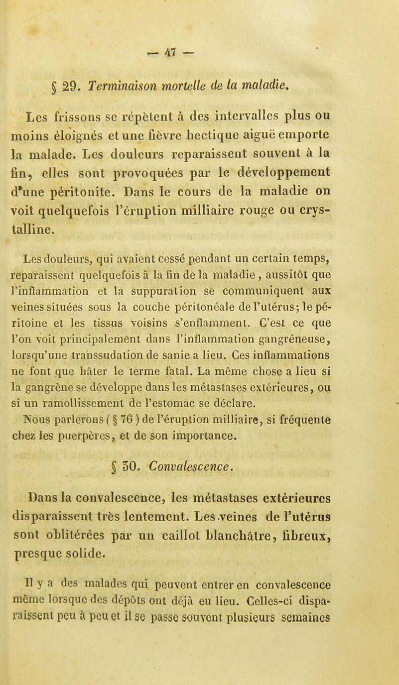 § 29. Terminaison mortelle de la maladie^ Les frissons se répètent à des intervalles plus ou moins éloignés et une fièvre hectique aiguë emporte la malade. Les douleurs reparaissent souvent à la fin, elles sont provoquées par le développement d*une péritonite. Dans le cours de la maladie on voit quelquefois l'éruption milliaire rouge ou crys- talline. Les douleurs, qui avaient cessé pendant un certain temps, reparaissent quelquefois à la fin de la maladie, aussitôt que l'inflammation et la suppuration se communiquent aux veines situées sous la couche péritonéale de l'utérus; le pé- ritoine et les tissus voisins s'enflamment. C'est ce que l'on voit principalement dans l'inflammation gangréneuse, lorsqu'une Iranssudaiion de sanie a lieu. Ces inflammations ne font que hâter le terme fatal. La même chose a lieu si la gangrène se développe dans les métastases extérieures, ou si un ramollissement de l'estomac se déclare. Nous parlerons ( § 76 ) de l'éruption milliaire, si fréquente chez les puerpères, et de son importance. § 30. Convalescence. Dans la convalescence, les métastases extérieures disparaissent très lentement. Les-veines de l'utérus sont oblitérées par un caillot Llanchâtre, fibreux, presque solide. Il y a des malades qui peuvent entrer en convalescence même lorsque des dépôts ont déjà eu lieu. Celles-ci dispa- raissent peu à peu et il so passe souvent plusieurs semaines