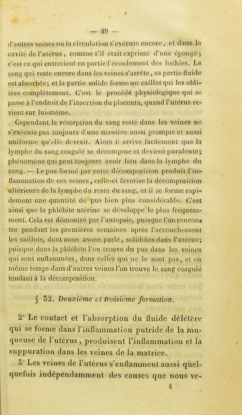 # — 49 - tl'auires veines où la c.ivculaiion s'exéculo encore, et dans la cavité de l'uiérus , comme s'il était exprimé d'une éponge; c'est ce qui entretient en partie l'écoulemenl des lochies. Le sang qui reste encore dans les veines s'arrête, sa partie fluide est absorbée; et la partie solide forme un caillot qui les obli- tère complètement. C'est le procédé physiologique qui se passe à l'endroit de l'insertion du placenta, quand l'utérus re- vient sur lui-même. Cependant la résorption du sang resté dans les veines ne s'exécute pas toujours d'une manière aussi prompte et aussi uniforme qu'elle devrait. Alors il arrive facilement que la lymphe du sang coagulé se décompose et devient purulente; phénomène qui peut toujours avoir lieu dans la lymphe du sang. —Le pus formé par celle décomposition produit l'in- flammation de ces veines, celle-ci favorise la décomposition ultérieure de la lymphe du reste du sang, et il se forme rapi- dement une quantité de pus bien plus considérable. C'est ainsi que la phlébite utérine se développe le plus fréquem- ment. Cela est démontré par l'autopsie, puisque l'onrencon^ tre pendant les premières semaines après l'accouchement les caillots, dont nous avons parlé, solidifiés dans l'utérus; puisque dans la phlébite l'on trouve du pus dans les veines qui sont enflammées, dans celles qui ne le sont pas, et en même temps dans d'autres veines l'on trouve le sang coagulé tendant à la décomposition. § 32. Deuxième et troisième formation. 2° Le contact et raLsorption du fluide délétère qui se forme dans rinflammation putride de la mu- queuse de l'utérus , produisent rinflammation et la suppuration dans les veines de la matrice. 3° Les veines de l'utérus s'enflamment aussi quel- quefois indépendamment des causes que nous ve-