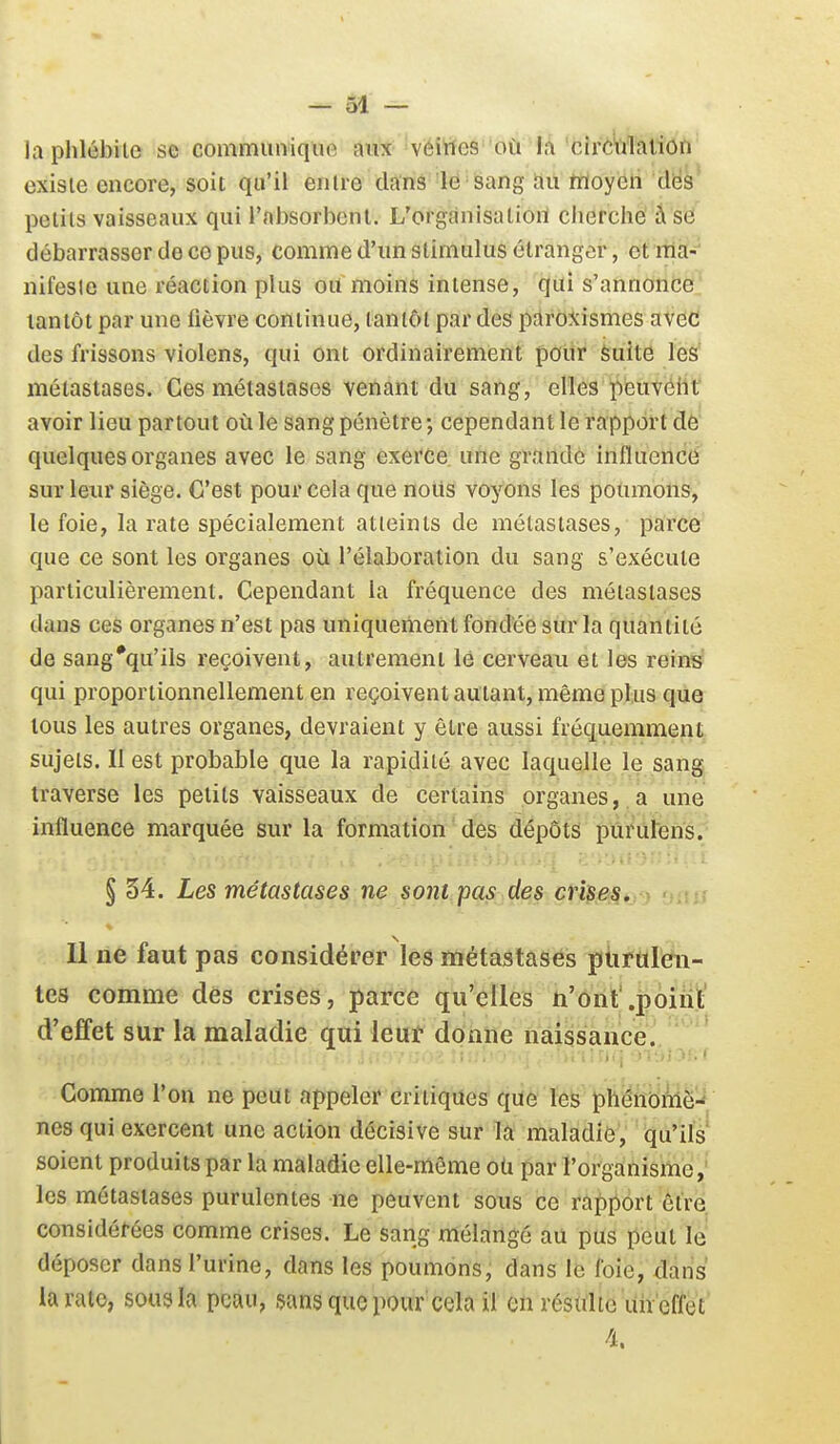 la phlébite se communique aux véittes 'bù'îA'cîrè'ù'lation existe encore, soit qu'il entre clans le sang au hïoyen des petits vaisseaux qui l'absorbent. L'organisation cherché â se débarrasser de ce pus, comme d'un stimulus étranger, et rtlèi--^ nifesie une réaction plus ou moins intense, qui s'annoncë' tantôt par une fièvre continue, tantôt par des paroxismes avec des frissons violens, qui ont ordinairement poitr èuite les métastases. Ces métastases venant du sang, elles iSëuvélit avoir lieu partout où le sang pénètre ; cependant le rapport dè' quelques organes avec le sang exerce une grande influencé sur leiu' siège. C'est pour cela que noiis voyons les poumons, le foie, la rate spécialement atteints de métastases, parce que ce sont les organes où l'élaboration du sang s'exécute particulièrement. Cependant la fréquence des métastases dans ces organes n'est pas uniquement fondée sur la quantité de sang*qu'ils reçoivent, autrement lé cerveau et les reins qui proportionnellement en reçoivent autant, même plus que tous les autres organes, devraient y être aussi fréc[uemment, sujets. Il est probable que la rapidité avec laquelle le sang traverse les petits vaisseaux de certains organes,. a une influence marquée sur la formationdes dépôts pàruïéns. § 34. Les métastases ne sont pas des crises. 11 ne faut pas considérer les métastases purulen- tes comme des crises, parce qu'elles n'ont'.poiiit' d'effet sur la maladie qui leuf donne naissance. Gomme l'on ne peut appeler critiques que les phénoiWè-*, nés qui exercent une action décisive sur la maladié, qu'ils soient produits par la maladie elle-même où par l'organisme,' les métastases purulentes ne peuvent sous ce rapport être considérées comme crises. Le sang mélangé au pus peut lé déposer dans l'urine, dans les poumons, dans le foie, dans la rate, sous la peau, sans que pour cela il on résulte uîïeffet 4.